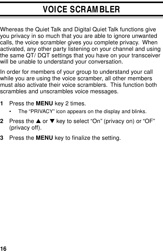 16VOICE SCRAMBLERWhereas the Quiet Talk and Digital Quiet Talk functions giveyou privacy in so much that you are able to ignore unwantedcalls, the voice scrambler gives you complete privacy.  Whenactivated, any other party listening on your channel and usingthe same QT/ DQT settings that you have on your transceiverwill be unable to understand your conversation.In order for members of your group to understand your callwhile you are using the voice scramber, all other membersmust also activate their voice scramblers.  This function bothscrambles and unscrambles voice messages.1Press the MENU key 2 times.• The “PRIVACY” icon appears on the display and blinks.2Press the ▲ or ▼ key to select “On” (privacy on) or “OF”(privacy off).3Press the MENU key to finalize the setting.