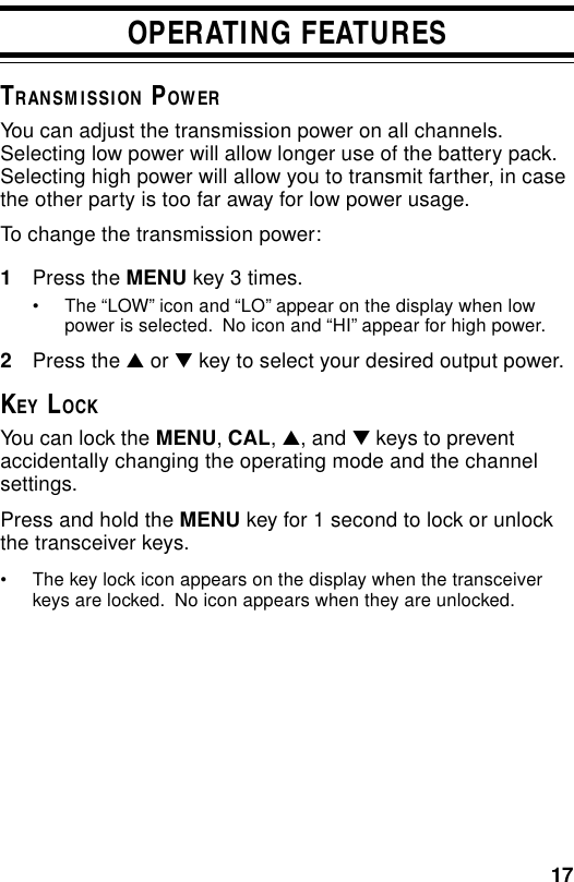 17OPERATING FEATURESTRANSMISSION POWERYou can adjust the transmission power on all channels.Selecting low power will allow longer use of the battery pack.Selecting high power will allow you to transmit farther, in casethe other party is too far away for low power usage.To change the transmission power:1Press the MENU key 3 times.• The “LOW” icon and “LO” appear on the display when lowpower is selected.  No icon and “HI” appear for high power.2Press the ▲ or ▼ key to select your desired output power.KEY LOCKYou can lock the MENU, CAL, ▲, and ▼ keys to preventaccidentally changing the operating mode and the channelsettings.Press and hold the MENU key for 1 second to lock or unlockthe transceiver keys.• The key lock icon appears on the display when the transceiverkeys are locked.  No icon appears when they are unlocked.