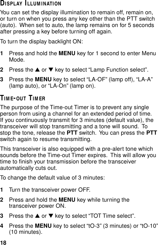 18DISPLAY ILLUMINATIONYou can set the display illumination to remain off, remain on,or turn on when you press any key other than the PTT switch(auto).  When set to auto, the lamp remains on for 5 secondsafter pressing a key before turning off again.To turn the display backlight ON:1Press and hold the MENU key for 1 second to enter MenuMode.2Press the ▲ or ▼ key to select “Lamp Function select”.3Press the MENU key to select “LA-OF” (lamp off), “LA-A”(lamp auto), or “LA-On” (lamp on).TIME-OUT TIMERThe purpose of the Time-out Timer is to prevent any singleperson from using a channel for an extended period of time.If you continuously transmit for 3 minutes (default value), thetransceiver will stop transmitting and a tone will sound.  Tostop the tone, release the PTT switch.  You can press the PTTswitch again to resume transmitting.This transceiver is also equipped with a pre-alert tone whichsounds before the Time-out Timer expires.  This will allow youtime to finish your transmission before the transceiverautomatically cuts out.To change the default value of 3 minutes:1Turn the transceiver power OFF.2Press and hold the MENU key while turning thetransceiver power ON.3Press the ▲ or ▼ key to select “TOT Time select”.4Press the MENU key to select “tO-3” (3 minutes) or “tO-10”(10 minutes).