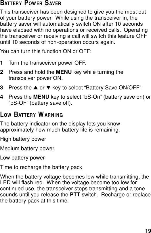 19BATTERY POWER SAVERThis transceiver has been designed to give you the most outof your battery power.  While using the transceiver in, thebattery saver will automatically switch ON after 10 secondshave elapsed with no operations or received calls.  Operatingthe transceiver or receiving a call will switch this feature OFFuntil 10 seconds of non-operation occurs again.You can turn this function ON or OFF:1Turn the transceiver power OFF.2Press and hold the MENU key while turning thetransceiver power ON.3Press the ▲ or ▼ key to select “Battery Save ON/OFF”.4Press the MENU key to select “bS-On” (battery save on) or“bS-OF” (battery save off).LOW BATTERY WARNINGThe battery indicator on the display lets you knowapproximately how much battery life is remaining.High battery powerMedium battery powerLow battery powerTime to recharge the battery packWhen the battery voltage becomes low while transmitting, theLED will flash red.  When the voltage become too low forcontinued use, the transceiver stops transmitting and a tonesounds until you release the PTT switch.  Recharge or replacethe battery pack at this time.