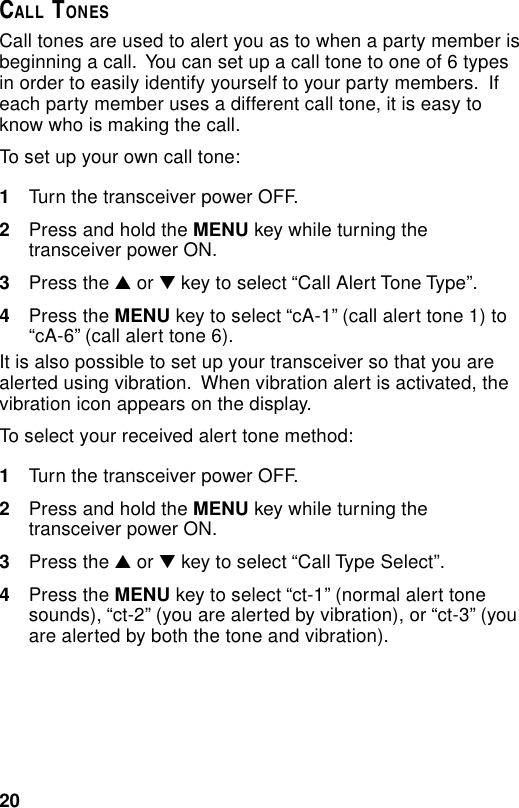 20CALL TONESCall tones are used to alert you as to when a party member isbeginning a call.  You can set up a call tone to one of 6 typesin order to easily identify yourself to your party members.  Ifeach party member uses a different call tone, it is easy toknow who is making the call.To set up your own call tone:1Turn the transceiver power OFF.2Press and hold the MENU key while turning thetransceiver power ON.3Press the ▲ or ▼ key to select “Call Alert Tone Type”.4Press the MENU key to select “cA-1” (call alert tone 1) to“cA-6” (call alert tone 6).It is also possible to set up your transceiver so that you arealerted using vibration.  When vibration alert is activated, thevibration icon appears on the display.To select your received alert tone method:1Turn the transceiver power OFF.2Press and hold the MENU key while turning thetransceiver power ON.3Press the ▲ or ▼ key to select “Call Type Select”.4Press the MENU key to select “ct-1” (normal alert tonesounds), “ct-2” (you are alerted by vibration), or “ct-3” (youare alerted by both the tone and vibration).