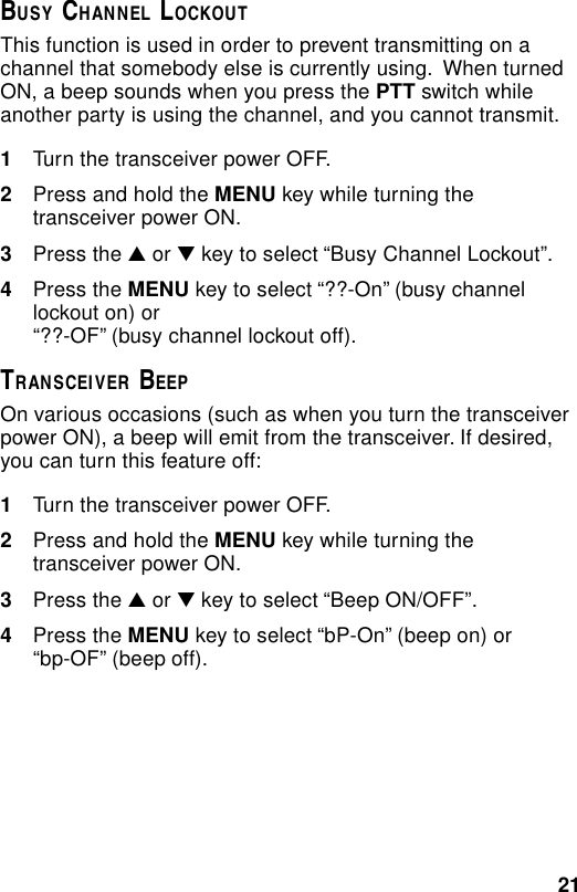 21BUSY CHANNEL LOCKOUTThis function is used in order to prevent transmitting on achannel that somebody else is currently using.  When turnedON, a beep sounds when you press the PTT switch whileanother party is using the channel, and you cannot transmit.1Turn the transceiver power OFF.2Press and hold the MENU key while turning thetransceiver power ON.3Press the ▲ or ▼ key to select “Busy Channel Lockout”.4Press the MENU key to select “??-On” (busy channellockout on) or“??-OF” (busy channel lockout off).TRANSCEIVER BEEPOn various occasions (such as when you turn the transceiverpower ON), a beep will emit from the transceiver. If desired,you can turn this feature off:1Turn the transceiver power OFF.2Press and hold the MENU key while turning thetransceiver power ON.3Press the ▲ or ▼ key to select “Beep ON/OFF”.4Press the MENU key to select “bP-On” (beep on) or“bp-OF” (beep off).