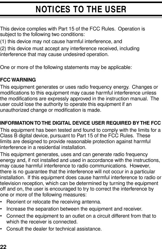 22NOTICES TO THE USERThis device complies with Part 15 of the FCC Rules.  Operation issubject to the following two conditions:(1) this device may not cause harmful interference, and(2) this device must accept any interference received, includinginterference that may cause undesired operation.One or more of the following statements may be applicable:FCC WARNINGThis equipment generates or uses radio frequency energy.  Changes ormodifications to this equipment may cause harmful interference unlessthe modifications are expressly approved in the instruction manual.  Theuser could lose the authority to operate this equipment if anunauthorized change or modification is made.INFORMATION TO THE DIGITAL DEVICE USER REQUIRED BY THE FCCThis equipment has been tested and found to comply with the limits for aClass B digital device, pursuant to Part 15 of the FCC Rules.  Theselimits are designed to provide reasonable protection against harmfulinterference in a residential installation.This equipment generates, uses and can generate radio frequencyenergy and, if not installed and used in accordance with the instructions,may cause harmful interference to radio communications.  However,there is no guarantee that the interference will not occur in a particularinstallation.  If this equipment does cause harmful interference to radio ortelevision reception, which can be determined by turning the equipmentoff and on, the user is encouraged to try to correct the interference byone or more of the following measures:• Reorient or relocate the receiving antenna.• Increase the separation between the equipment and receiver.• Connect the equipment to an outlet on a circuit different from that towhich the receiver is connected.• Consult the dealer for technical assistance.
