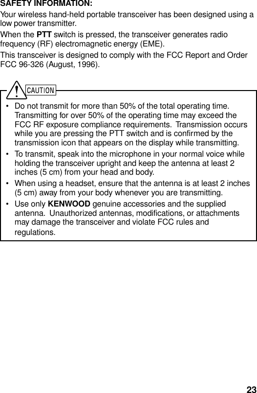 23SAFETY INFORMATION:Your wireless hand-held portable transceiver has been designed using alow power transmitter.When the PTT switch is pressed, the transceiver generates radiofrequency (RF) electromagnetic energy (EME).This transceiver is designed to comply with the FCC Report and OrderFCC 96-326 (August, 1996).• Do not transmit for more than 50% of the total operating time.Transmitting for over 50% of the operating time may exceed theFCC RF exposure compliance requirements.  Transmission occurswhile you are pressing the PTT switch and is confirmed by thetransmission icon that appears on the display while transmitting.• To transmit, speak into the microphone in your normal voice whileholding the transceiver upright and keep the antenna at least 2inches (5 cm) from your head and body.• When using a headset, ensure that the antenna is at least 2 inches(5 cm) away from your body whenever you are transmitting.• Use only KENWOOD genuine accessories and the suppliedantenna.  Unauthorized antennas, modifications, or attachmentsmay damage the transceiver and violate FCC rules andregulations.