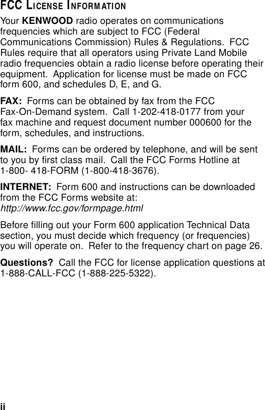 iiFCC LICENSE INFORMATIONYour KENWOOD radio operates on communicationsfrequencies which are subject to FCC (FederalCommunications Commission) Rules &amp; Regulations.  FCCRules require that all operators using Private Land Mobileradio frequencies obtain a radio license before operating theirequipment.  Application for license must be made on FCCform 600, and schedules D, E, and G.FAX:  Forms can be obtained by fax from the FCCFax-On-Demand system.  Call 1-202-418-0177 from yourfax machine and request document number 000600 for theform, schedules, and instructions.MAIL:  Forms can be ordered by telephone, and will be sentto you by first class mail.  Call the FCC Forms Hotline at1-800- 418-FORM (1-800-418-3676).INTERNET:  Form 600 and instructions can be downloadedfrom the FCC Forms website at:http://www.fcc.gov/formpage.htmlBefore filling out your Form 600 application Technical Datasection, you must decide which frequency (or frequencies)you will operate on.  Refer to the frequency chart on page 26.Questions?  Call the FCC for license application questions at1-888-CALL-FCC (1-888-225-5322).