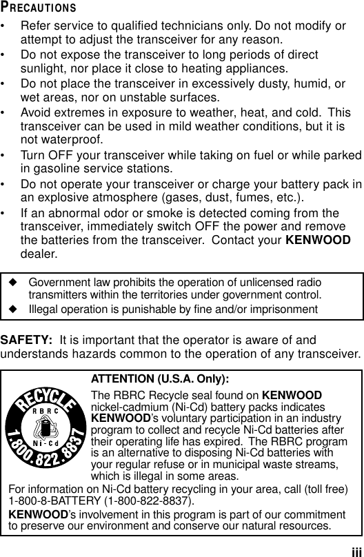 iiiPRECAUTIONS• Refer service to qualified technicians only. Do not modify orattempt to adjust the transceiver for any reason.• Do not expose the transceiver to long periods of directsunlight, nor place it close to heating appliances.• Do not place the transceiver in excessively dusty, humid, orwet areas, nor on unstable surfaces.• Avoid extremes in exposure to weather, heat, and cold.  Thistransceiver can be used in mild weather conditions, but it isnot waterproof.• Turn OFF your transceiver while taking on fuel or while parkedin gasoline service stations.• Do not operate your transceiver or charge your battery pack inan explosive atmosphere (gases, dust, fumes, etc.).• If an abnormal odor or smoke is detected coming from thetransceiver, immediately switch OFF the power and removethe batteries from the transceiver.  Contact your KENWOODdealer.◆Government law prohibits the operation of unlicensed radiotransmitters within the territories under government control.◆Illegal operation is punishable by fine and/or imprisonmentSAFETY:  It is important that the operator is aware of andunderstands hazards common to the operation of any transceiver.ATTENTION (U.S.A. Only):The RBRC Recycle seal found on KENWOODnickel-cadmium (Ni-Cd) battery packs indicatesKENWOOD’s voluntary participation in an industryprogram to collect and recycle Ni-Cd batteries aftertheir operating life has expired.  The RBRC programis an alternative to disposing Ni-Cd batteries withyour regular refuse or in municipal waste streams,which is illegal in some areas.For information on Ni-Cd battery recycling in your area, call (toll free)1-800-8-BATTERY (1-800-822-8837).KENWOOD’s involvement in this program is part of our commitmentto preserve our environment and conserve our natural resources.