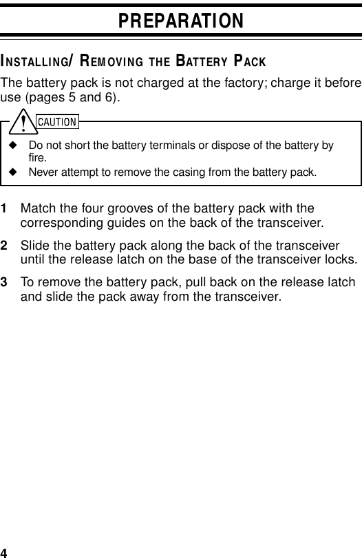 4PREPARATIONINSTALLING/ REMOVING THE BATTERY PACKThe battery pack is not charged at the factory; charge it beforeuse (pages 5 and 6).◆Do not short the battery terminals or dispose of the battery byfire.◆Never attempt to remove the casing from the battery pack.1Match the four grooves of the battery pack with thecorresponding guides on the back of the transceiver.2Slide the battery pack along the back of the transceiveruntil the release latch on the base of the transceiver locks.3To remove the battery pack, pull back on the release latchand slide the pack away from the transceiver.