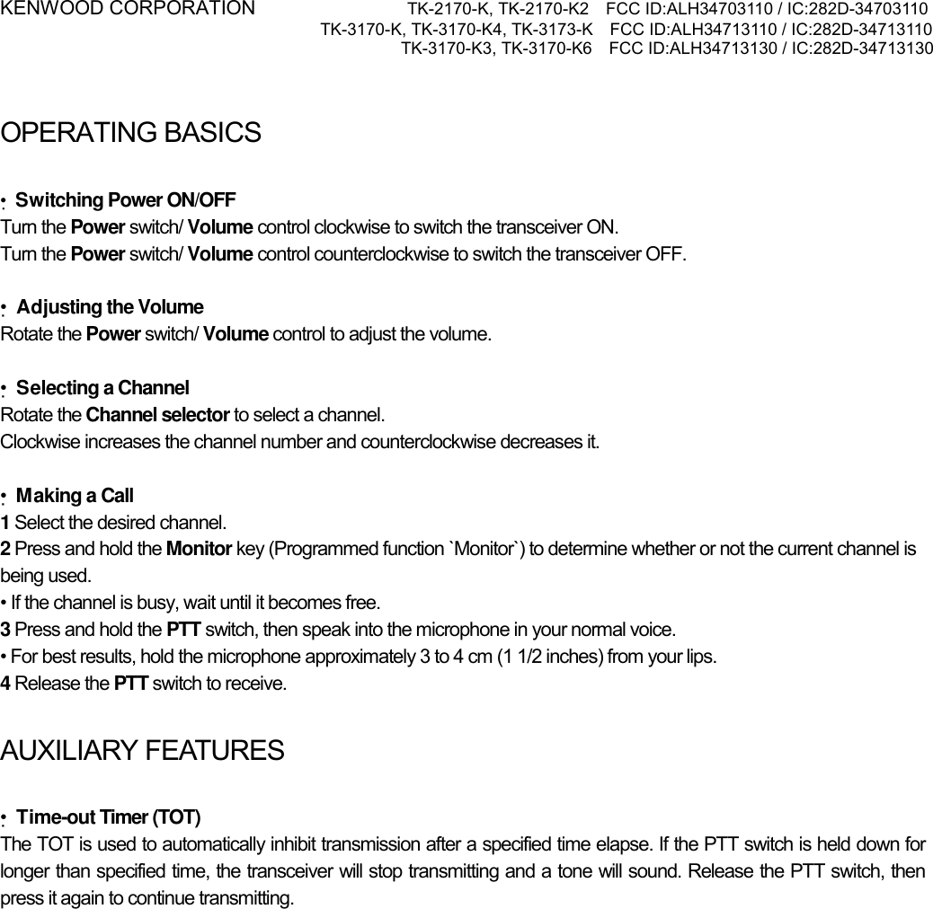 KENWOOD CORPORATION           TK-2170-K, TK-2170-K2    FCC ID:ALH34703110 / IC:282D-34703110 TK-3170-K, TK-3170-K4, TK-3173-K    FCC ID:ALH34713110 / IC:282D-34713110 TK-3170-K3, TK-3170-K6    FCC ID:ALH34713130 / IC:282D-34713130    OPERATING BASICSATING BASICS  •Switching Power ON/OFF Turn the Power switch/ Volume control clockwise to switch the transceiver ON. Turn the Power switch/ Volume control counterclockwise to switch the transceiver OFF.  •Adjusting the Volume Rotate the Power switch/ Volume control to adjust the volume.    •Selecting a Channel Rotate the Channel selector to select a channel. Clockwise increases the channel number and counterclockwise decreases it.  •Making a Call 1 Select the desired channel. 2 Press and hold the Monitor key (Programmed function `Monitor`) to determine whether or not the current channel is being used. • If the channel is busy, wait until it becomes free. 3 Press and hold the PTT switch, then speak into the microphone in your normal voice. • For best results, hold the microphone approximately 3 to 4 cm (1 1/2 inches) from your lips. 4 Release the PTT switch to receive.  AUXILIARY FEATURES  •Time-out Timer (TOT) The TOT is used to automatically inhibit transmission after a specified time elapse. If the PTT switch is held down for longer than specified time, the transceiver will stop transmitting and a tone will sound. Release the PTT switch, then press it again to continue transmitting. 