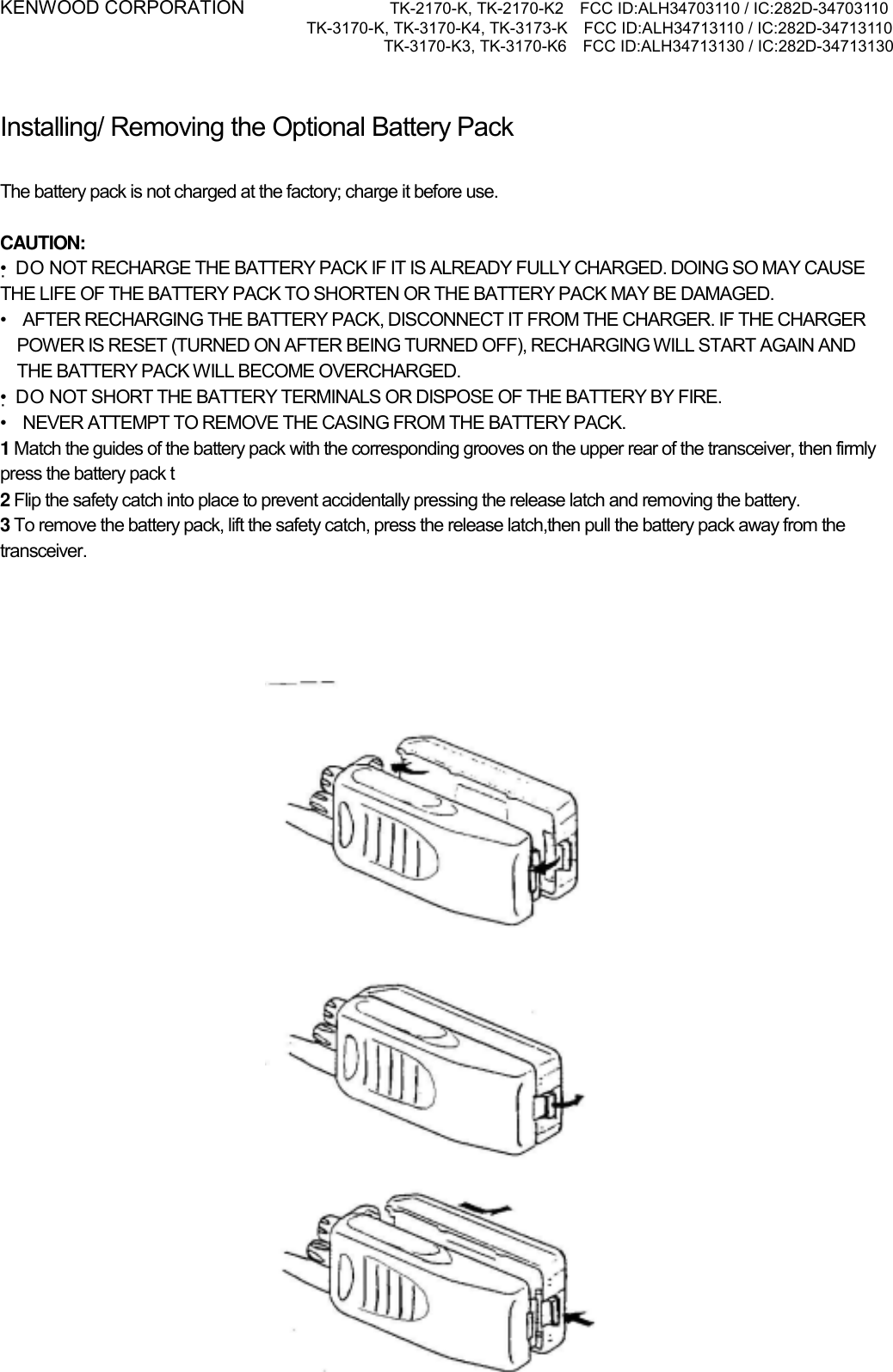 KENWOOD CORPORATION           TK-2170-K, TK-2170-K2    FCC ID:ALH34703110 / IC:282D-34703110 TK-3170-K, TK-3170-K4, TK-3173-K    FCC ID:ALH34713110 / IC:282D-34713110 TK-3170-K3, TK-3170-K6    FCC ID:ALH34713130 / IC:282D-34713130    Installing/ Removing the Optional Battery Pack PREPARATION  The battery pack is not charged at the factory; charge it before use.  CAUTION: •DO NOT RECHARGE THE BATTERY PACK IF IT IS ALREADY FULLY CHARGED. DOING SO MAY CAUSE THE LIFE OF THE BATTERY PACK TO SHORTEN OR THE BATTERY PACK MAY BE DAMAGED. •    AFTER RECHARGING THE BATTERY PACK, DISCONNECT IT FROM THE CHARGER. IF THE CHARGER POWER IS RESET (TURNED ON AFTER BEING TURNED OFF), RECHARGING WILL START AGAIN AND THE BATTERY PACK WILL BECOME OVERCHARGED. •DO NOT SHORT THE BATTERY TERMINALS OR DISPOSE OF THE BATTERY BY FIRE. •    NEVER ATTEMPT TO REMOVE THE CASING FROM THE BATTERY PACK. 1 Match the guides of the battery pack with the corresponding grooves on the upper rear of the transceiver, then firmly press the battery pack t 2 Flip the safety catch into place to prevent accidentally pressing the release latch and removing the battery. 3 To remove the battery pack, lift the safety catch, press the release latch,then pull the battery pack away from the transceiver.   