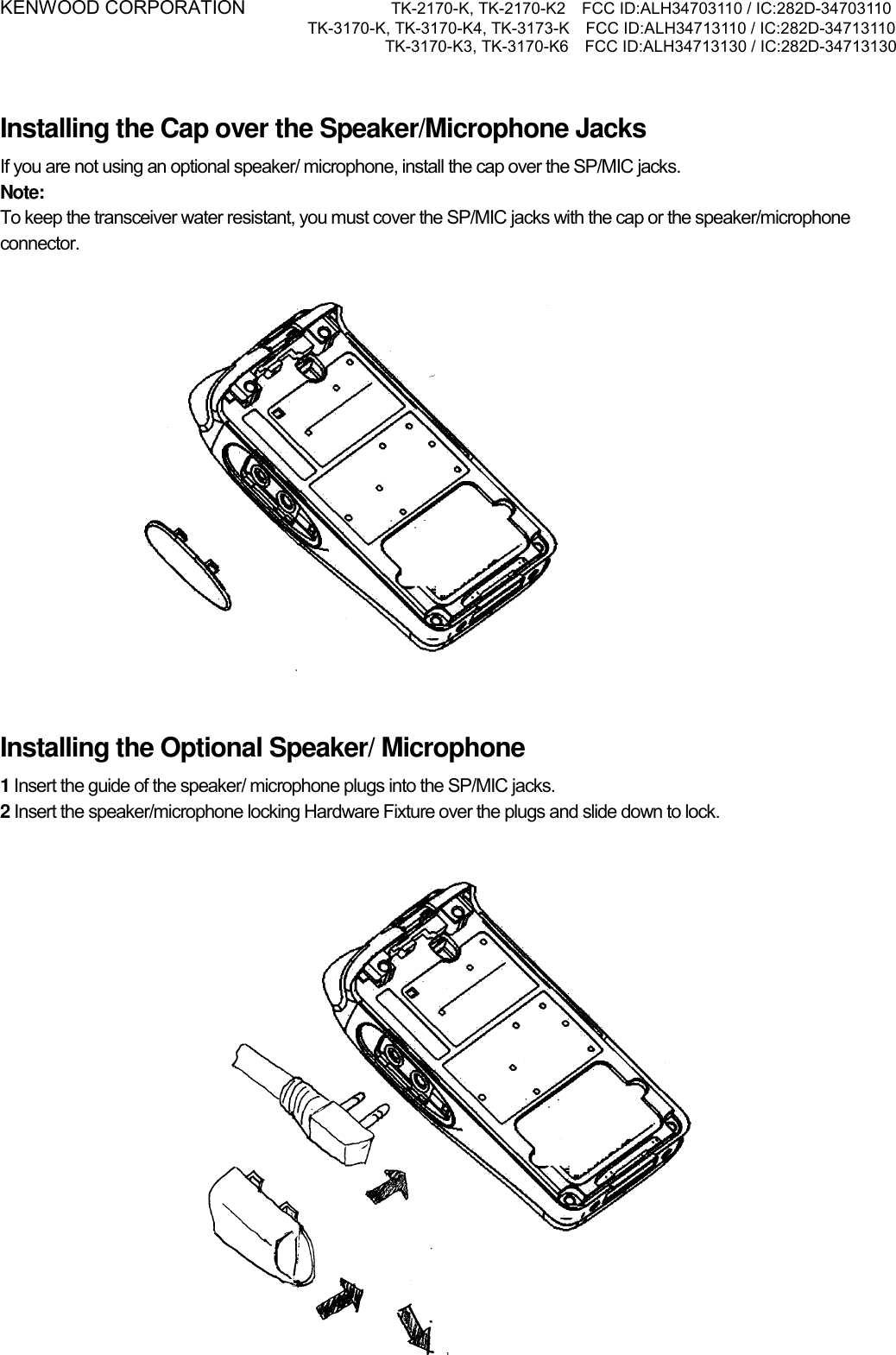 KENWOOD CORPORATION           TK-2170-K, TK-2170-K2    FCC ID:ALH34703110 / IC:282D-34703110 TK-3170-K, TK-3170-K4, TK-3173-K    FCC ID:ALH34713110 / IC:282D-34713110 TK-3170-K3, TK-3170-K6    FCC ID:ALH34713130 / IC:282D-34713130    Installing the Cap over the Speaker/Microphone Jacks If you are not using an optional speaker/ microphone, install the cap over the SP/MIC jacks. Note:  To keep the transceiver water resistant, you must cover the SP/MIC jacks with the cap or the speaker/microphone connector.    Installing the Optional Speaker/ Microphone 1 Insert the guide of the speaker/ microphone plugs into the SP/MIC jacks. 2 Insert the speaker/microphone locking Hardware Fixture over the plugs and slide down to lock.    