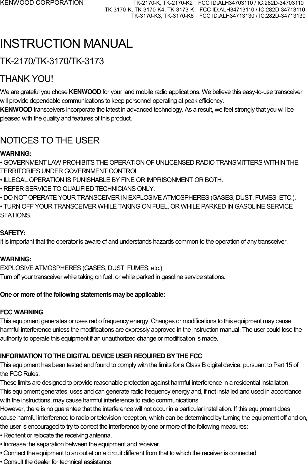 KENWOOD CORPORATION           TK-2170-K, TK-2170-K2    FCC ID:ALH34703110 / IC:282D-34703110 TK-3170-K, TK-3170-K4, TK-3173-K    FCC ID:ALH34713110 / IC:282D-34713110 TK-3170-K3, TK-3170-K6    FCC ID:ALH34713130 / IC:282D-34713130    INSTRUCTION MANUAL TK-2170/TK-3170/TK-3173 THANK YOU! We are grateful you chose KENWOOD for your land mobile radio applications. We believe this easy-to-use transceiver will provide dependable communications to keep personnel operating at peak efficiency. KENWOOD transceivers incorporate the latest in advanced technology. As a result, we feel strongly that you will be pleased with the quality and features of this product.  NOTICES TO THE USER WARNING: • GOVERNMENT LAW PROHIBITS THE OPERATION OF UNLICENSED RADIO TRANSMITTERS WITHIN THE TERRITORIES UNDER GOVERNMENT CONTROL. • ILLEGAL OPERATION IS PUNISHABLE BY FINE OR IMPRISONMENT OR BOTH. • REFER SERVICE TO QUALIFIED TECHNICIANS ONLY. • DO NOT OPERATE YOUR TRANSCEIVER IN EXPLOSIVE ATMOSPHERES (GASES, DUST, FUMES, ETC.). • TURN OFF YOUR TRANSCEIVER WHILE TAKING ON FUEL, OR WHILE PARKED IN GASOLINE SERVICE STATIONS.  SAFETY:  It is important that the operator is aware of and understands hazards common to the operation of any transceiver.  WARNING: EXPLOSIVE ATMOSPHERES (GASES, DUST, FUMES, etc.) Turn off your transceiver while taking on fuel, or while parked in gasoline service stations.  One or more of the following statements may be applicable:  FCC WARNING This equipment generates or uses radio frequency energy. Changes or modifications to this equipment may cause harmful interference unless the modifications are expressly approved in the instruction manual. The user could lose the authority to operate this equipment if an unauthorized change or modification is made.  INFORMATION TO THE DIGITAL DEVICE USER REQUIRED BY THE FCC This equipment has been tested and found to comply with the limits for a Class B digital device, pursuant to Part 15 of the FCC Rules. These limits are designed to provide reasonable protection against harmful interference in a residential installation. This equipment generates, uses and can generate radio frequency energy and, if not installed and used in accordance with the instructions, may cause harmful interference to radio communications. However, there is no guarantee that the interference will not occur in a particular installation. If this equipment does cause harmful interference to radio or television reception, which can be determined by turning the equipment off and on, the user is encouraged to try to correct the interference by one or more of the following measures: • Reorient or relocate the receiving antenna. • Increase the separation between the equipment and receiver. • Connect the equipment to an outlet on a circuit different from that to which the receiver is connected. • Consult the dealer for technical assistance.  