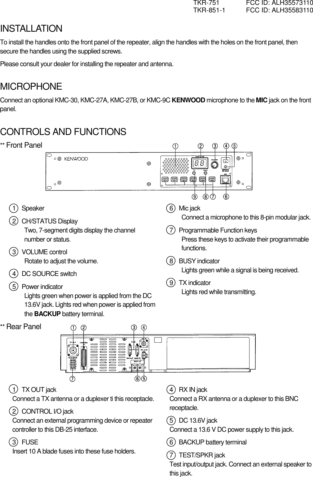 TKR-751  FCC ID: ALH35573110 TKR-851-1  FCC ID: ALH35583110  INSTALLATION To install the handles onto the front panel of the repeater, align the handles with the holes on the front panel, then secure the handles using the supplied screws. Please consult your dealer for installing the repeater and antenna.    MICROPHONE Connect an optional KMC-30, KMC-27A, KMC-27B, or KMC-9C KENWOOD microphone to the MIC jack on the front panel.   CONTROLS AND FUNCTIONS ** Front Panel       1  Speaker 2  CH/STATUS Display Two, 7-segment digits display the channel number or status. 3  VOLUME control Rotate to adjust the volume. 4  DC SOURCE switch 5  Power indicator Lights green when power is applied from the DC 13.6V jack. Lights red when power is applied from the BACKUP battery terminal. 6  Mic jack Connect a microphone to this 8-pin modular jack. 7  Programmable Function keys Press these keys to activate their programmable functions. 8  BUSY indicator Lights green while a signal is being received. 9  TX indicator Lights red while transmitting.  ** Rear Panel       1  TX OUT jack Connect a TX antenna or a duplexer ti this receptacle. 2  CONTROL I/O jack Connect an external programming device or repeater controller to this DB-25 interface. 3  FUSE Insert 10 A blade fuses into these fuse holders.    4  RX IN jack Connect a RX antenna or a duplexer to this BNC receptacle. 5  DC 13.6V jack Connect a 13.6 V DC power supply to this jack. 6  BACKUP battery terminal 7  TEST/SPKR jack Test input/output jack. Connect an external speaker to this jack.