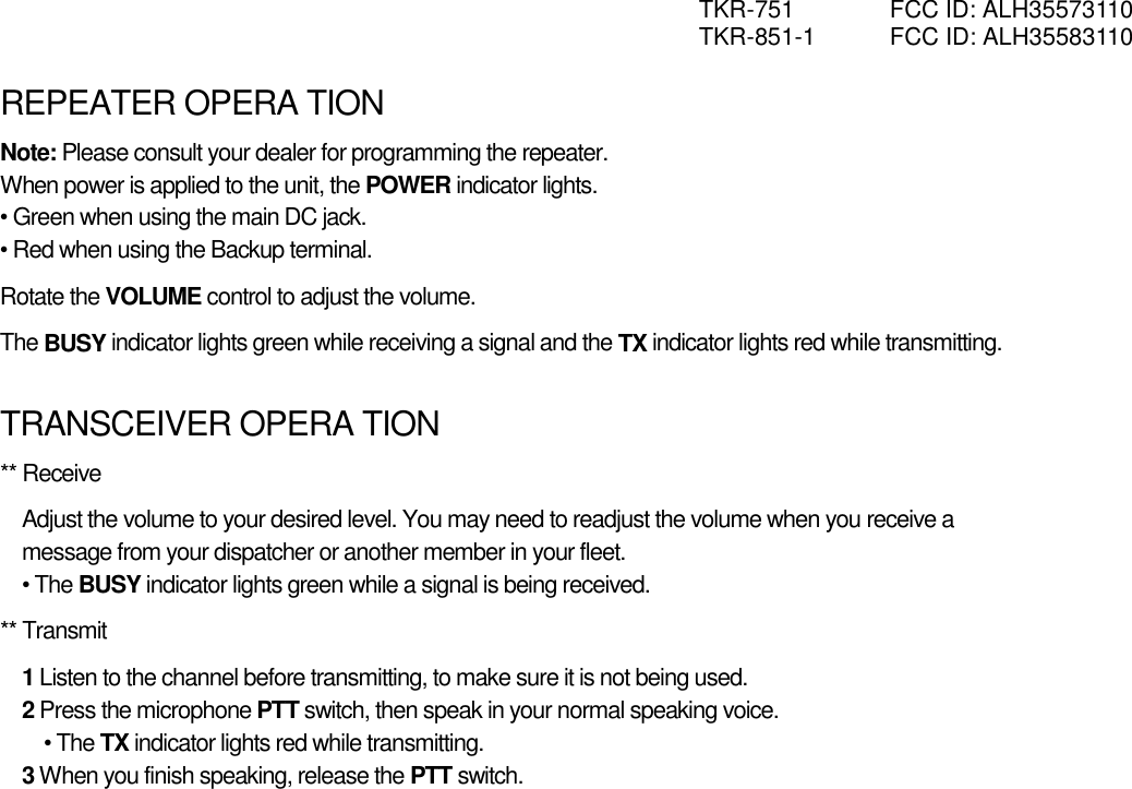 TKR-751  FCC ID: ALH35573110 TKR-851-1  FCC ID: ALH35583110  REPEATER OPERA TION Note: Please consult your dealer for programming the repeater. When power is applied to the unit, the POWER indicator lights. • Green when using the main DC jack. • Red when using the Backup terminal. Rotate the VOLUME control to adjust the volume. The BUSY indicator lights green while receiving a signal and the TX indicator lights red while transmitting.  TRANSCEIVER OPERA TION ** Receive Adjust the volume to your desired level. You may need to readjust the volume when you receive a message from your dispatcher or another member in your fleet. • The BUSY indicator lights green while a signal is being received. ** Transmit 1 Listen to the channel before transmitting, to make sure it is not being used. 2 Press the microphone PTT switch, then speak in your normal speaking voice. • The TX indicator lights red while transmitting. 3 When you finish speaking, release the PTT switch. 