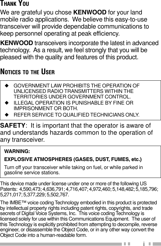 iWARNING:EXPLOSIVE ATMOSPHERES (GASES, DUST, FUMES, etc.)Turn off your transceiver while taking on fuel, or while parked ingasoline service stations.◆GOVERNMENT LAW PROHIBITS THE OPERATION OFUNLICENSED RADIO TRANSMITTERS WITHIN THETERRITORIES UNDER GOVERNMENT CONTROL.◆ILLEGAL OPERATION IS PUNISHABLE BY FINE ORIMPRISONMENT OR BOTH.◆REFER SERVICE TO QUALIFIED TECHNICIANS ONLY.SAFETY:  It is important that the operator is aware ofand understands hazards common to the operation ofany transceiver.THANK YOUWe are grateful you chose KENWOOD for your landmobile radio applications.  We believe this easy-to-usetransceiver will provide dependable communications tokeep personnel operating at peak efficiency.KENWOOD transceivers incorporate the latest in advancedtechnology.  As a result, we feel strongly that you will bepleased with the quality and features of this product.NOTICES TO THE USERThis device made under license under one or more of the following USPatents:  4,590,473; 4,636,791; 4,716,407; 4,972,460; 5,148,482; 5,185,796;5,271,017; 5,377,229; 5,502,767.The IMBE™ voice coding Technology embodied in this product is protectedby intellectual property rights including patent rights, copyrights, and tradesecrets of Digital Voice Systems, Inc.  This voice coding Technology islicensed solely for use within this Communications Equipment.  The user ofthis Technology is explicitly prohibited from attempting to decompile, reverseengineer, or disassemble the Object Code, or in any other way convert theObject Code into a human-readable form.