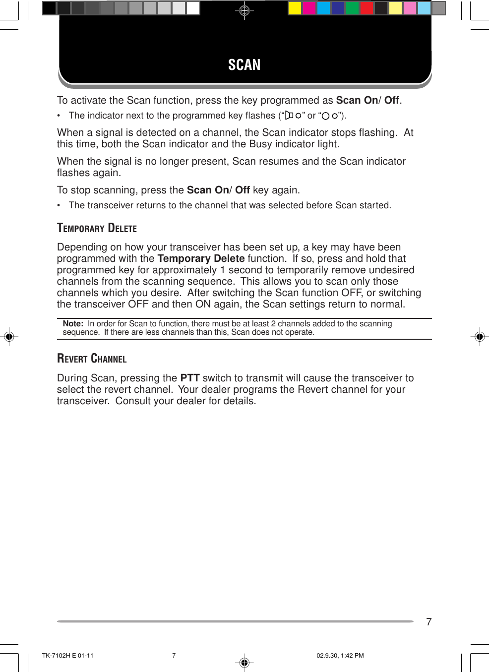 7SCANTo activate the Scan function, press the key programmed as Scan On/ Off.• The indicator next to the programmed key flashes (“ ” or “ ”).When a signal is detected on a channel, the Scan indicator stops flashing.  Atthis time, both the Scan indicator and the Busy indicator light.When the signal is no longer present, Scan resumes and the Scan indicatorflashes again.To stop scanning, press the Scan On/ Off key again.• The transceiver returns to the channel that was selected before Scan started.TEMPORARY DELETEDepending on how your transceiver has been set up, a key may have beenprogrammed with the Temporary Delete function.  If so, press and hold thatprogrammed key for approximately 1 second to temporarily remove undesiredchannels from the scanning sequence.  This allows you to scan only thosechannels which you desire.  After switching the Scan function OFF, or switchingthe transceiver OFF and then ON again, the Scan settings return to normal.Note:  In order for Scan to function, there must be at least 2 channels added to the scanningsequence.  If there are less channels than this, Scan does not operate.REVERT CHANNELDuring Scan, pressing the PTT switch to transmit will cause the transceiver toselect the revert channel.  Your dealer programs the Revert channel for yourtransceiver.  Consult your dealer for details.TK-7102H E 01-11 02.9.30, 1:42 PM7