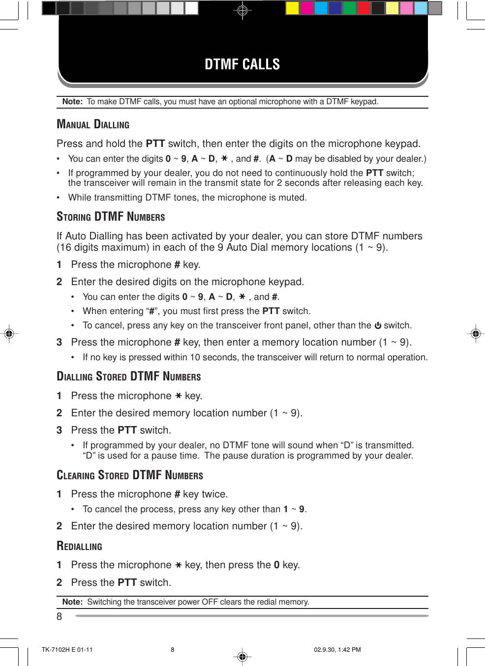 8DTMF CALLSNote:  To make DTMF calls, you must have an optional microphone with a DTMF keypad.MANUAL DIALLINGPress and hold the PTT switch, then enter the digits on the microphone keypad.• You can enter the digits 0 ~ 9, A ~ D, , and #.  (A ~ D may be disabled by your dealer.)• If programmed by your dealer, you do not need to continuously hold the PTT switch;the transceiver will remain in the transmit state for 2 seconds after releasing each key.• While transmitting DTMF tones, the microphone is muted.STORING DTMF NUMBERSIf Auto Dialling has been activated by your dealer, you can store DTMF numbers(16 digits maximum) in each of the 9 Auto Dial memory locations (1 ~ 9).1Press the microphone # key.2Enter the desired digits on the microphone keypad.• You can enter the digits 0 ~ 9, A ~ D, , and #.• When entering “#”, you must first press the PTT switch.• To cancel, press any key on the transceiver front panel, other than the   switch.3Press the microphone # key, then enter a memory location number (1 ~ 9).• If no key is pressed within 10 seconds, the transceiver will return to normal operation.DIALLING STORED DTMF NUMBERS1Press the microphone key.2Enter the desired memory location number (1 ~ 9).3Press the PTT switch.• If programmed by your dealer, no DTMF tone will sound when “D” is transmitted.“D” is used for a pause time.  The pause duration is programmed by your dealer.CLEARING STORED DTMF NUMBERS1Press the microphone # key twice.• To cancel the process, press any key other than 1 ~ 9.2Enter the desired memory location number (1 ~ 9).REDIALLING1Press the microphone key, then press the 0 key.2Press the PTT switch.Note:  Switching the transceiver power OFF clears the redial memory.TK-7102H E 01-11 02.9.30, 1:42 PM8