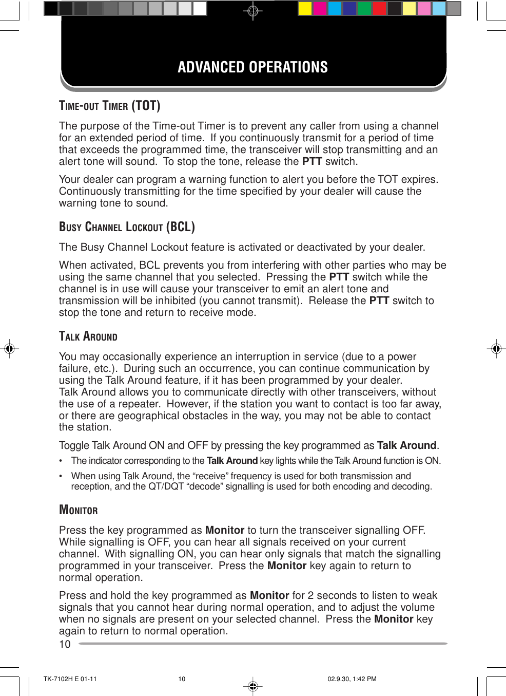 10ADVANCED OPERATIONSTIME-OUT TIMER (TOT)The purpose of the Time-out Timer is to prevent any caller from using a channelfor an extended period of time.  If you continuously transmit for a period of timethat exceeds the programmed time, the transceiver will stop transmitting and analert tone will sound.  To stop the tone, release the PTT switch.Your dealer can program a warning function to alert you before the TOT expires.Continuously transmitting for the time specified by your dealer will cause thewarning tone to sound.BUSY CHANNEL LOCKOUT (BCL)The Busy Channel Lockout feature is activated or deactivated by your dealer.When activated, BCL prevents you from interfering with other parties who may beusing the same channel that you selected.  Pressing the PTT switch while thechannel is in use will cause your transceiver to emit an alert tone andtransmission will be inhibited (you cannot transmit).  Release the PTT switch tostop the tone and return to receive mode.TALK AROUNDYou may occasionally experience an interruption in service (due to a powerfailure, etc.).  During such an occurrence, you can continue communication byusing the Talk Around feature, if it has been programmed by your dealer.Talk Around allows you to communicate directly with other transceivers, withoutthe use of a repeater.  However, if the station you want to contact is too far away,or there are geographical obstacles in the way, you may not be able to contactthe station.Toggle Talk Around ON and OFF by pressing the key programmed as Talk Around.• The indicator corresponding to the Talk Around key lights while the Talk Around function is ON.• When using Talk Around, the “receive” frequency is used for both transmission andreception, and the QT/DQT “decode” signalling is used for both encoding and decoding.MONITORPress the key programmed as Monitor to turn the transceiver signalling OFF.While signalling is OFF, you can hear all signals received on your currentchannel.  With signalling ON, you can hear only signals that match the signallingprogrammed in your transceiver.  Press the Monitor key again to return tonormal operation.Press and hold the key programmed as Monitor for 2 seconds to listen to weaksignals that you cannot hear during normal operation, and to adjust the volumewhen no signals are present on your selected channel.  Press the Monitor keyagain to return to normal operation.TK-7102H E 01-11 02.9.30, 1:42 PM10