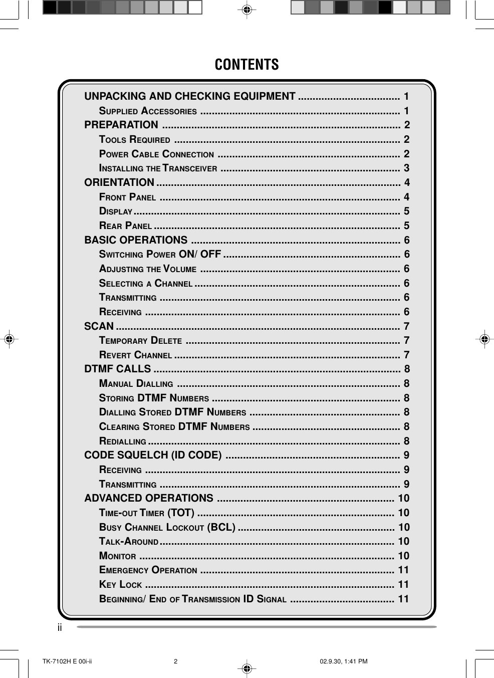 iiCONTENTSUNPACKING AND CHECKING EQUIPMENT ................................... 1SUPPLIED ACCESSORIES ..................................................................... 1PREPARATION .................................................................................. 2TOOLS REQUIRED .............................................................................. 2POWER CABLE CONNECTION ............................................................... 2INSTALLING THE T RANSCEIVER .............................................................. 3ORIENTATION .................................................................................... 4FRONT PANEL ................................................................................... 4DISPLAY............................................................................................ 5REAR PANEL ..................................................................................... 5BASIC OPERATIONS ........................................................................ 6SWITCHING POWER ON/ OFF ............................................................. 6ADJUSTING THE VOLUME ..................................................................... 6SELECTING A CHANNEL ....................................................................... 6TRANSMITTING ................................................................................... 6RECEIVING ........................................................................................ 6SCAN .................................................................................................. 7TEMPORARY DELETE .......................................................................... 7REVERT CHANNEL .............................................................................. 7DTMF CALLS ..................................................................................... 8MANUAL DIALLING ............................................................................. 8STORING DTMF NUMBERS ................................................................. 8DIALLING STORED DTMF NUMBERS .................................................... 8CLEARING STORED DTMF NUMBERS ................................................... 8REDIALLING ....................................................................................... 8CODE SQUELCH (ID CODE) ............................................................ 9RECEIVING ........................................................................................ 9TRANSMITTING ................................................................................... 9ADVANCED OPERATIONS ............................................................. 10TIME-OUT TIMER (TOT) .................................................................... 10BUSY CHANNEL LOCKOUT (BCL) ...................................................... 10TALK-AROUND................................................................................. 10MONITOR ........................................................................................ 10EMERGENCY OPERATION ................................................................... 11KEY LOCK ...................................................................................... 11BEGINNING/ END OF TRANSMISSION ID SIGNAL .................................... 11TK-7102H E 00i-ii 02.9.30, 1:41 PM2