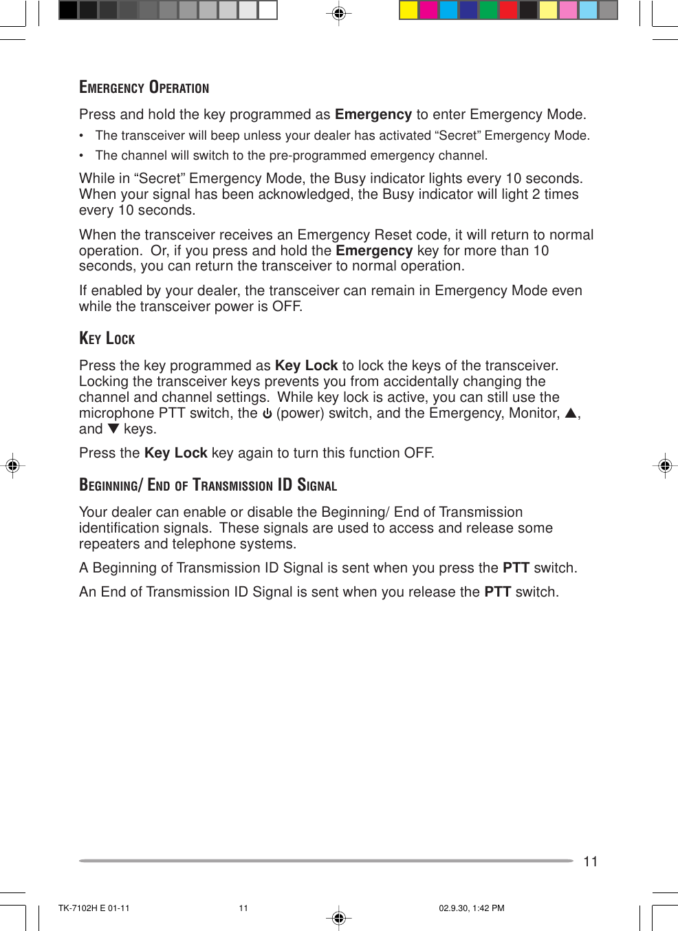 11EMERGENCY OPERATIONPress and hold the key programmed as Emergency to enter Emergency Mode.• The transceiver will beep unless your dealer has activated “Secret” Emergency Mode.• The channel will switch to the pre-programmed emergency channel.While in “Secret” Emergency Mode, the Busy indicator lights every 10 seconds.When your signal has been acknowledged, the Busy indicator will light 2 timesevery 10 seconds.When the transceiver receives an Emergency Reset code, it will return to normaloperation.  Or, if you press and hold the Emergency key for more than 10seconds, you can return the transceiver to normal operation.If enabled by your dealer, the transceiver can remain in Emergency Mode evenwhile the transceiver power is OFF.KEY LOCKPress the key programmed as Key Lock to lock the keys of the transceiver.Locking the transceiver keys prevents you from accidentally changing thechannel and channel settings.  While key lock is active, you can still use themicrophone PTT switch, the   (power) switch, and the Emergency, Monitor, ▲,and ▼ keys.Press the Key Lock key again to turn this function OFF.BEGINNING/ END OF TRANSMISSION ID SIGNALYour dealer can enable or disable the Beginning/ End of Transmissionidentification signals.  These signals are used to access and release somerepeaters and telephone systems.A Beginning of Transmission ID Signal is sent when you press the PTT switch.An End of Transmission ID Signal is sent when you release the PTT switch.TK-7102H E 01-11 02.9.30, 1:42 PM11