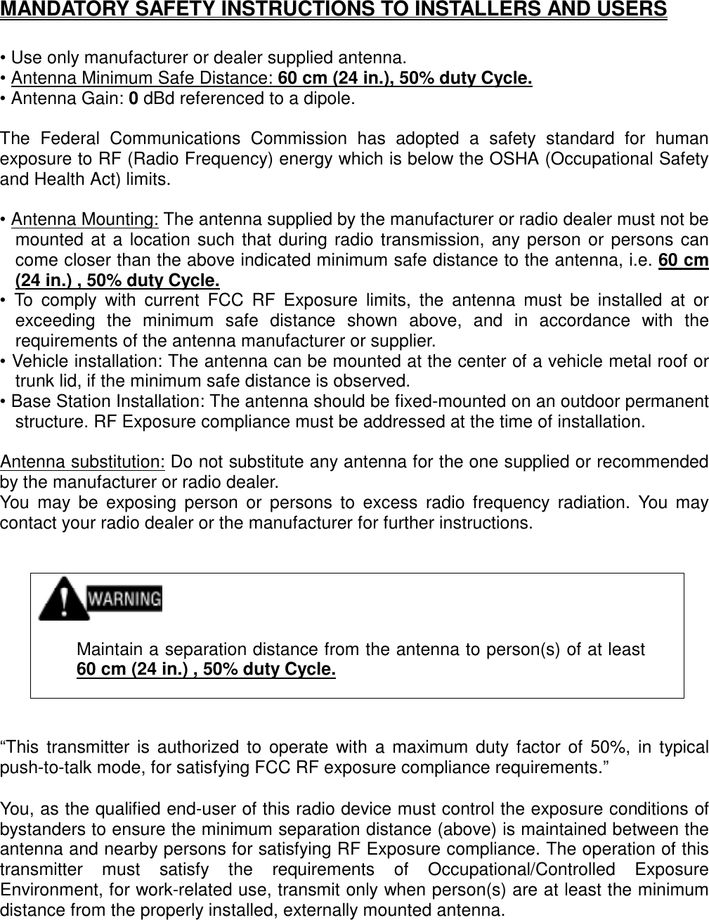   MANDATORY SAFETY INSTRUCTIONS TO INSTALLERS AND USERS  • Use only manufacturer or dealer supplied antenna. • Antenna Minimum Safe Distance: 60 cm (24 in.), 50% duty Cycle. • Antenna Gain: 0 dBd referenced to a dipole.  The Federal Communications Commission has adopted a safety standard for human exposure to RF (Radio Frequency) energy which is below the OSHA (Occupational Safety and Health Act) limits.  • Antenna Mounting: The antenna supplied by the manufacturer or radio dealer must not be mounted at a location such that during radio transmission, any person or persons can come closer than the above indicated minimum safe distance to the antenna, i.e. 60 cm (24 in.) , 50% duty Cycle. • To comply with current FCC RF Exposure limits, the antenna must be installed at or exceeding the minimum safe distance shown above, and in accordance with the requirements of the antenna manufacturer or supplier. • Vehicle installation: The antenna can be mounted at the center of a vehicle metal roof or trunk lid, if the minimum safe distance is observed. • Base Station Installation: The antenna should be fixed-mounted on an outdoor permanent structure. RF Exposure compliance must be addressed at the time of installation.  Antenna substitution: Do not substitute any antenna for the one supplied or recommended by the manufacturer or radio dealer. You may be exposing person or persons to excess radio frequency radiation. You may contact your radio dealer or the manufacturer for further instructions.      Maintain a separation distance from the antenna to person(s) of at least 60 cm (24 in.) , 50% duty Cycle.    “This transmitter is authorized to operate with a maximum duty factor of 50%, in typical push-to-talk mode, for satisfying FCC RF exposure compliance requirements.”  You, as the qualified end-user of this radio device must control the exposure conditions of bystanders to ensure the minimum separation distance (above) is maintained between the antenna and nearby persons for satisfying RF Exposure compliance. The operation of this transmitter must satisfy the requirements of Occupational/Controlled Exposure Environment, for work-related use, transmit only when person(s) are at least the minimum distance from the properly installed, externally mounted antenna.  