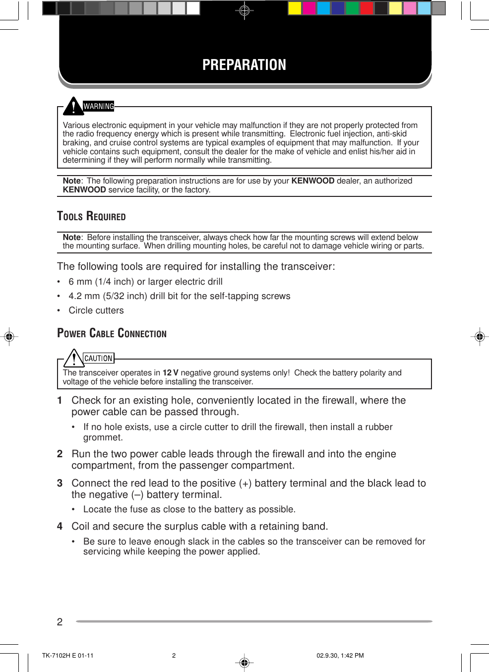 2Various electronic equipment in your vehicle may malfunction if they are not properly protected fromthe radio frequency energy which is present while transmitting.  Electronic fuel injection, anti-skidbraking, and cruise control systems are typical examples of equipment that may malfunction.  If yourvehicle contains such equipment, consult the dealer for the make of vehicle and enlist his/her aid indetermining if they will perform normally while transmitting.Note:  The following preparation instructions are for use by your KENWOOD dealer, an authorizedKENWOOD service facility, or the factory.TOOLS REQUIREDNote:  Before installing the transceiver, always check how far the mounting screws will extend belowthe mounting surface.  When drilling mounting holes, be careful not to damage vehicle wiring or parts.The following tools are required for installing the transceiver:• 6 mm (1/4 inch) or larger electric drill• 4.2 mm (5/32 inch) drill bit for the self-tapping screws• Circle cuttersPOWER CABLE CONNECTIONThe transceiver operates in 12 V negative ground systems only!  Check the battery polarity andvoltage of the vehicle before installing the transceiver.1Check for an existing hole, conveniently located in the firewall, where thepower cable can be passed through.• If no hole exists, use a circle cutter to drill the firewall, then install a rubbergrommet.2Run the two power cable leads through the firewall and into the enginecompartment, from the passenger compartment.3Connect the red lead to the positive (+) battery terminal and the black lead tothe negative (–) battery terminal.• Locate the fuse as close to the battery as possible.4Coil and secure the surplus cable with a retaining band.• Be sure to leave enough slack in the cables so the transceiver can be removed forservicing while keeping the power applied.PREPARATIONTK-7102H E 01-11 02.9.30, 1:42 PM2