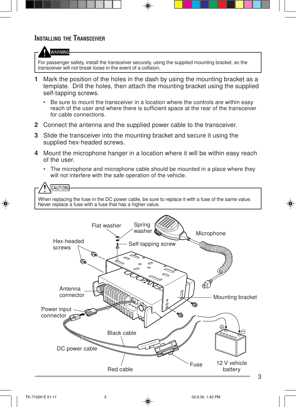 3INSTALLING THE TRANSCEIVERFor passenger safety, install the transceiver securely, using the supplied mounting bracket, so thetransceiver will not break loose in the event of a collision.1Mark the position of the holes in the dash by using the mounting bracket as atemplate.  Drill the holes, then attach the mounting bracket using the suppliedself-tapping screws.• Be sure to mount the transceiver in a location where the controls are within easyreach of the user and where there is sufficient space at the rear of the transceiverfor cable connections.2Connect the antenna and the supplied power cable to the transceiver.3Slide the transceiver into the mounting bracket and secure it using thesupplied hex-headed screws.4Mount the microphone hanger in a location where it will be within easy reachof the user.• The microphone and microphone cable should be mounted in a place where theywill not interfere with the safe operation of the vehicle.When replacing the fuse in the DC power cable, be sure to replace it with a fuse of the same value.Never replace a fuse with a fuse that has a higher value.Hex-headedscrewsDC power cableMounting bracketAntennaconnectorPower inputconnectorFuseBlack cableRed cable 12 V vehiclebatterySelf-tapping screwSpringwasherFlat washerMicrophoneTK-7102H E 01-11 02.9.30, 1:42 PM3