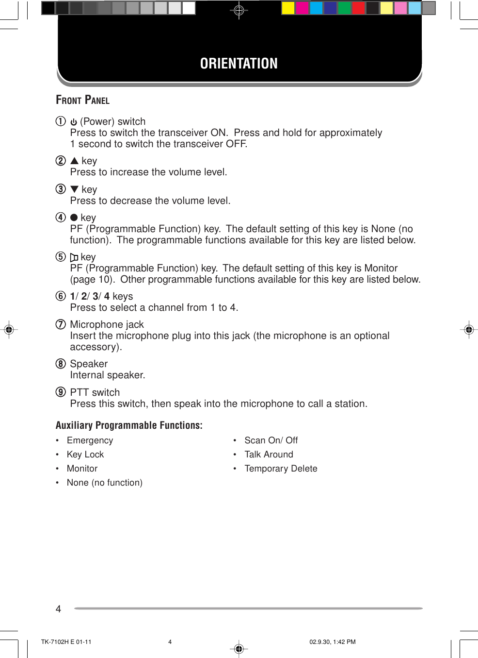 4ORIENTATIONFRONT PANELqqqqq (Power) switchPress to switch the transceiver ON.  Press and hold for approximately1 second to switch the transceiver OFF.wwwww▲ keyPress to increase the volume level.eeeee▼ keyPress to decrease the volume level.rrrrr● keyPF (Programmable Function) key.  The default setting of this key is None (nofunction).  The programmable functions available for this key are listed below.ttttt keyPF (Programmable Function) key.  The default setting of this key is Monitor(page 10).  Other programmable functions available for this key are listed below.yyyyy1/ 2/ 3/ 4 keysPress to select a channel from 1 to 4.uuuuuMicrophone jackInsert the microphone plug into this jack (the microphone is an optionalaccessory).iiiiiSpeakerInternal speaker.oooooPTT switchPress this switch, then speak into the microphone to call a station.Auxiliary Programmable Functions:• Emergency • Scan On/ Off• Key Lock • Talk Around• Monitor • Temporary Delete• None (no function)TK-7102H E 01-11 02.9.30, 1:42 PM4