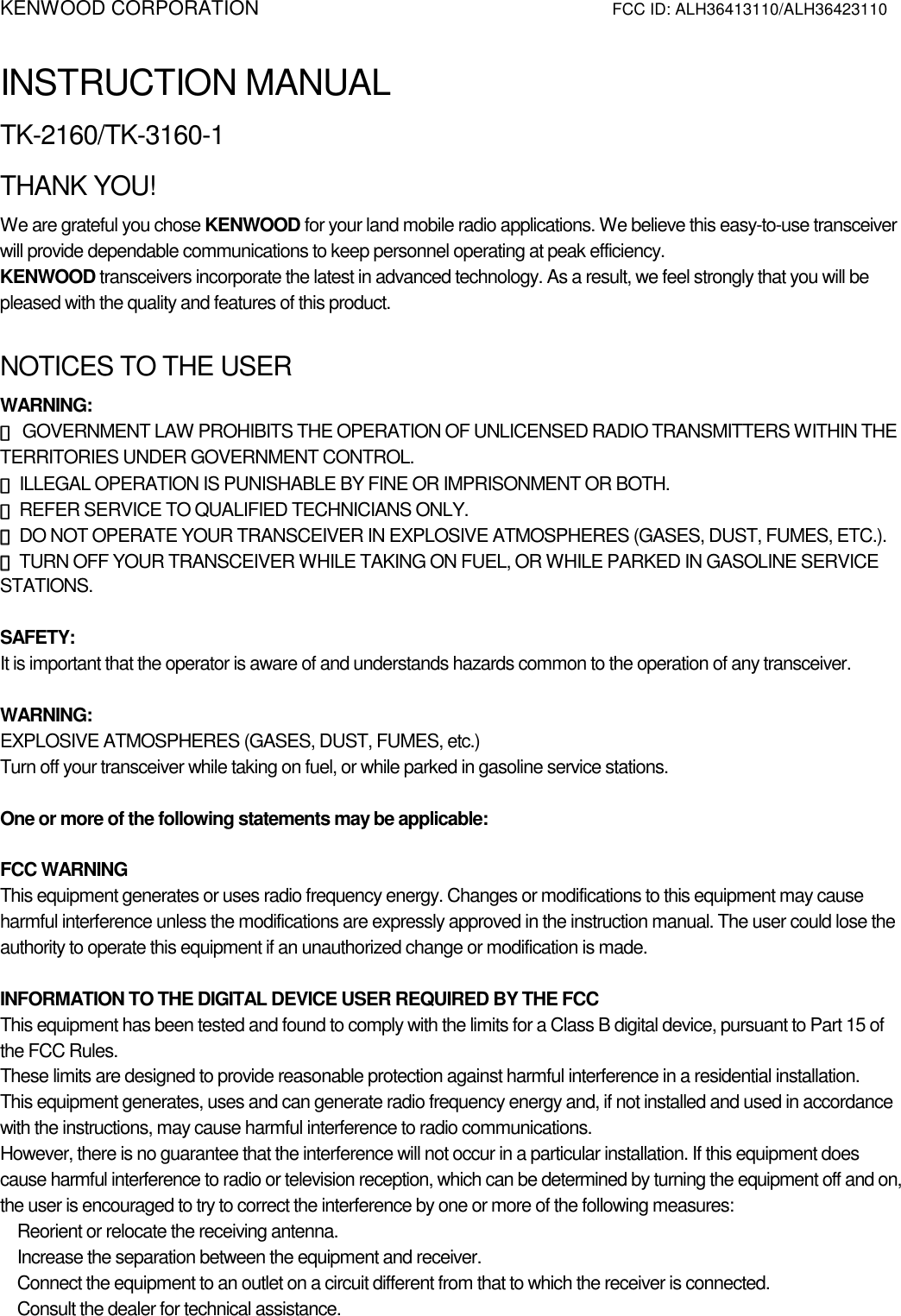 KENWOOD CORPORATION          FCC ID: ALH36413110/ALH36423110   INSTRUCTION MANUAL TK-2160/TK-3160-1 THANK YOU! We are grateful you chose KENWOOD for your land mobile radio applications. We believe this easy-to-use transceiver will provide dependable communications to keep personnel operating at peak efficiency. KENWOOD transceivers incorporate the latest in advanced technology. As a result, we feel strongly that you will be pleased with the quality and features of this product.  NOTICES TO THE USER WARNING: ◆◆◆◆ GOVERNMENT LAW PROHIBITS THE OPERATION OF UNLICENSED RADIO TRANSMITTERS WITHIN THE TERRITORIES UNDER GOVERNMENT CONTROL. ◆◆◆◆ ILLEGAL OPERATION IS PUNISHABLE BY FINE OR IMPRISONMENT OR BOTH. ◆◆◆◆ REFER SERVICE TO QUALIFIED TECHNICIANS ONLY. ◆◆◆◆ DO NOT OPERATE YOUR TRANSCEIVER IN EXPLOSIVE ATMOSPHERES (GASES, DUST, FUMES, ETC.). ◆◆◆◆ TURN OFF YOUR TRANSCEIVER WHILE TAKING ON FUEL, OR WHILE PARKED IN GASOLINE SERVICE STATIONS.  SAFETY:  It is important that the operator is aware of and understands hazards common to the operation of any transceiver.  WARNING: EXPLOSIVE ATMOSPHERES (GASES, DUST, FUMES, etc.) Turn off your transceiver while taking on fuel, or while parked in gasoline service stations.  One or more of the following statements may be applicable:  FCC WARNING This equipment generates or uses radio frequency energy. Changes or modifications to this equipment may cause harmful interference unless the modifications are expressly approved in the instruction manual. The user could lose the authority to operate this equipment if an unauthorized change or modification is made.  INFORMATION TO THE DIGITAL DEVICE USER REQUIRED BY THE FCC This equipment has been tested and found to comply with the limits for a Class B digital device, pursuant to Part 15 of the FCC Rules. These limits are designed to provide reasonable protection against harmful interference in a residential installation. This equipment generates, uses and can generate radio frequency energy and, if not installed and used in accordance with the instructions, may cause harmful interference to radio communications. However, there is no guarantee that the interference will not occur in a particular installation. If this equipment does cause harmful interference to radio or television reception, which can be determined by turning the equipment off and on, the user is encouraged to try to correct the interference by one or more of the following measures:    Reorient or relocate the receiving antenna.    Increase the separation between the equipment and receiver.    Connect the equipment to an outlet on a circuit different from that to which the receiver is connected.    Consult the dealer for technical assistance.    