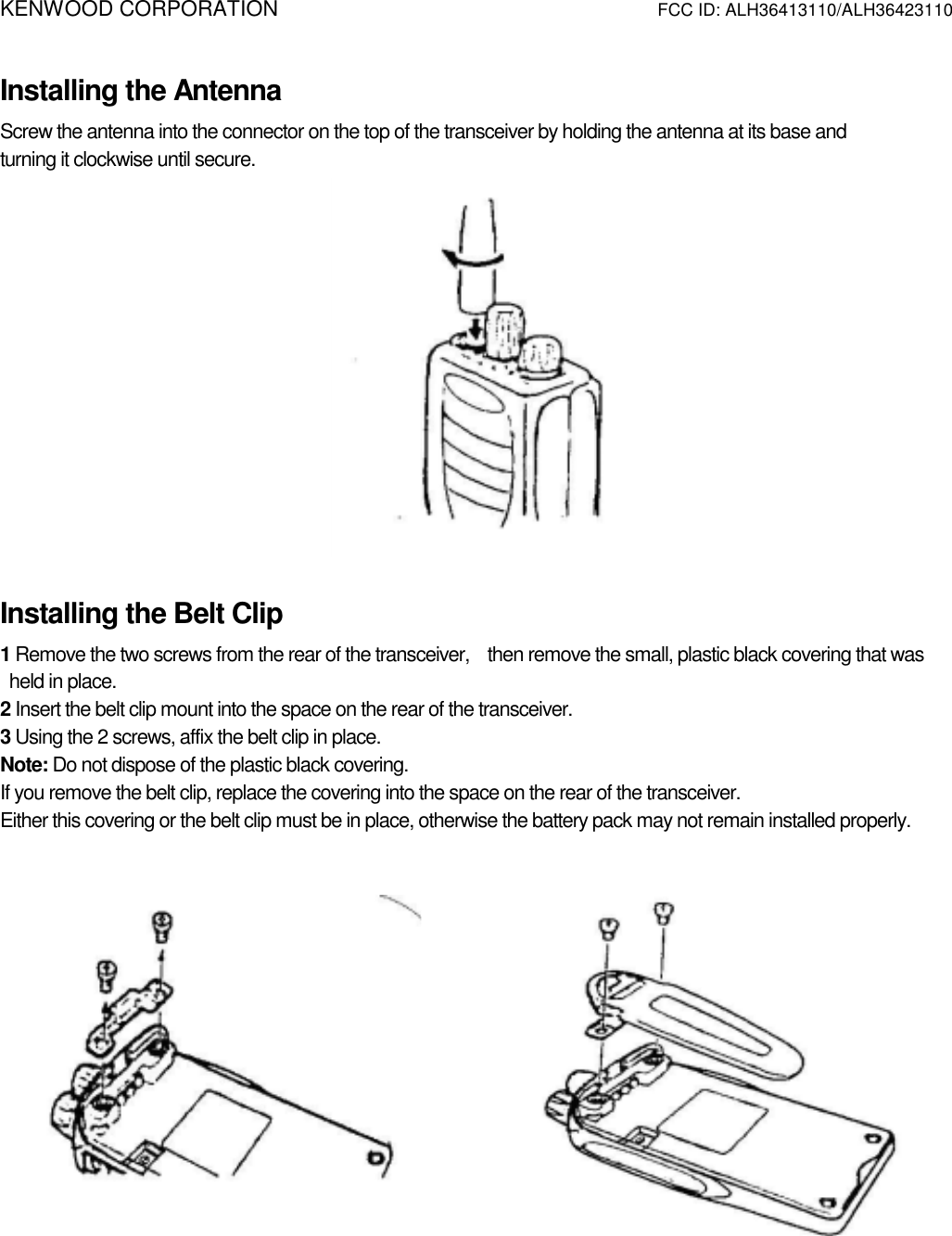 KENWOOD CORPORATION          FCC ID: ALH36413110/ALH36423110   Installing the Antenna Screw the antenna into the connector on the top of the transceiver by holding the antenna at its base and   turning it clockwise until secure.  Installing the Belt Clip 1 Remove the two screws from the rear of the transceiver,    then remove the small, plastic black covering that was      held in place. 2 Insert the belt clip mount into the space on the rear of the transceiver. 3 Using the 2 screws, affix the belt clip in place. Note: Do not dispose of the plastic black covering. If you remove the belt clip, replace the covering into the space on the rear of the transceiver. Either this covering or the belt clip must be in place, otherwise the battery pack may not remain installed properly.       