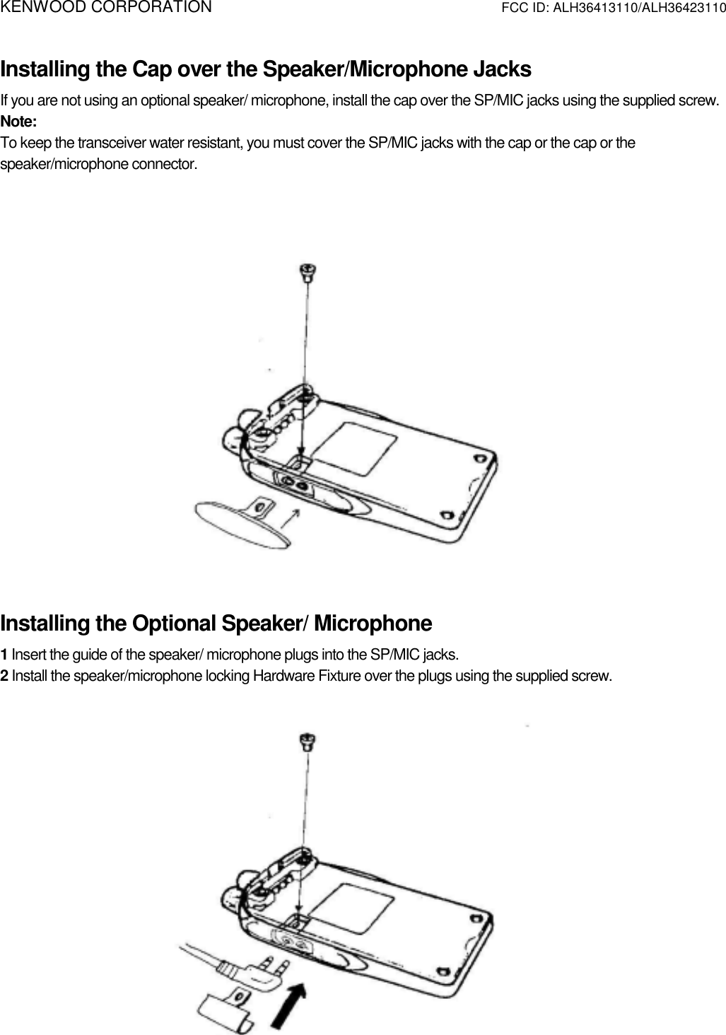 KENWOOD CORPORATION          FCC ID: ALH36413110/ALH36423110   Installing the Cap over the Speaker/Microphone Jacks If you are not using an optional speaker/ microphone, install the cap over the SP/MIC jacks using the supplied screw. Note:  To keep the transceiver water resistant, you must cover the SP/MIC jacks with the cap or the cap or the speaker/microphone connector.     Installing the Optional Speaker/ Microphone 1 Insert the guide of the speaker/ microphone plugs into the SP/MIC jacks. 2 Install the speaker/microphone locking Hardware Fixture over the plugs using the supplied screw.                                                                                                                     
