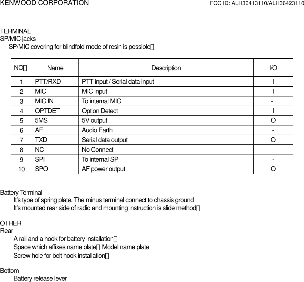 KENWOOD CORPORATION          FCC ID: ALH36413110/ALH36423110    TERMINAL SP/MIC jacks       SP/MIC covering for blindfold mode of resin is possible．  NO． Name Description I/O 1  PTT/RXD  PTT input / Serial data input  I 2  MIC MIC input  I 3  MIC IN  To internal MIC            - 4  OPTDET Option Detect  I 5  5MS 5V output  O 6  AE Audio Earth  - 7  TXD  Serial data output  O 8  NC No Connect  - 9  SPI  To internal SP  - 10  SPO  AF power output  O   Battery Terminal It’s type of spring plate. The minus terminal connect to chassis ground It’s mounted rear side of radio and mounting instruction is slide method．  OTHER Rear A rail and a hook for battery installation． Space which affixes name plate．Model name plate Screw hole for belt hook installation．  Bottom Battery release lever 