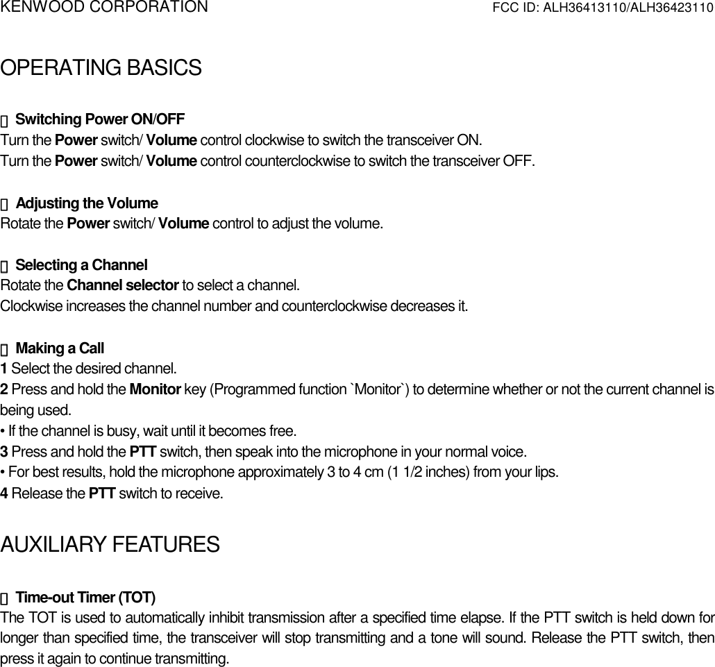KENWOOD CORPORATION          FCC ID: ALH36413110/ALH36423110   OPERATING BASICSATING BASICS  ◆◆◆◆ Switching Power ON/OFF Turn the Power switch/ Volume control clockwise to switch the transceiver ON. Turn the Power switch/ Volume control counterclockwise to switch the transceiver OFF.  ◆◆◆◆ Adjusting the Volume Rotate the Power switch/ Volume control to adjust the volume.    ◆◆◆◆ Selecting a Channel Rotate the Channel selector to select a channel. Clockwise increases the channel number and counterclockwise decreases it.  ◆◆◆◆ Making a Call 1 Select the desired channel. 2 Press and hold the Monitor key (Programmed function `Monitor`) to determine whether or not the current channel is being used. • If the channel is busy, wait until it becomes free. 3 Press and hold the PTT switch, then speak into the microphone in your normal voice. • For best results, hold the microphone approximately 3 to 4 cm (1 1/2 inches) from your lips. 4 Release the PTT switch to receive.  AUXILIARY FEATURES  ◆◆◆◆ Time-out Timer (TOT) The TOT is used to automatically inhibit transmission after a specified time elapse. If the PTT switch is held down for longer than specified time, the transceiver will stop transmitting and a tone will sound. Release the PTT switch, then press it again to continue transmitting. 
