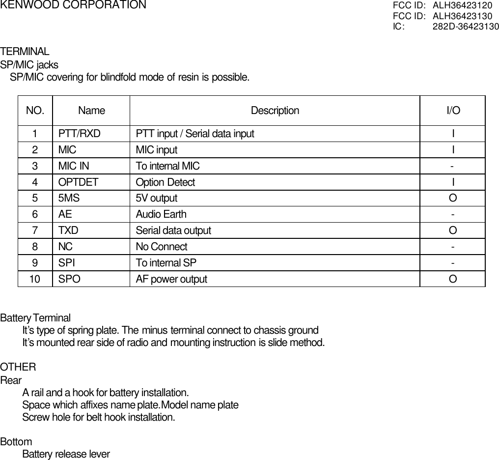 KENWOOD CORPORATION FCC ID:  ALH36423120FCC ID:  ALH36423130IC:  282D-36423130TERMINALSP/MIC jacks   SP/MIC covering for blindfold mode of resin is possible.NO. Name Description I/O1PTT/RXD PTT input / Serial data input I2MIC MIC input I3MIC IN To internal MIC      -4OPTDET Option Detect I55MS 5V output O6AE Audio Earth -7TXD Serial data output O8NC No Connect -9SPI To internal SP -10 SPO AF power output OBattery TerminalIt’s type of spring plate. The minus terminal connect to chassis groundIt’s mounted rear side of radio and mounting instruction is slide method.OTHERRearA rail and a hook for battery installation.Space which affixes name plate.Model name plateScrew hole for belt hook installation.BottomBattery release lever