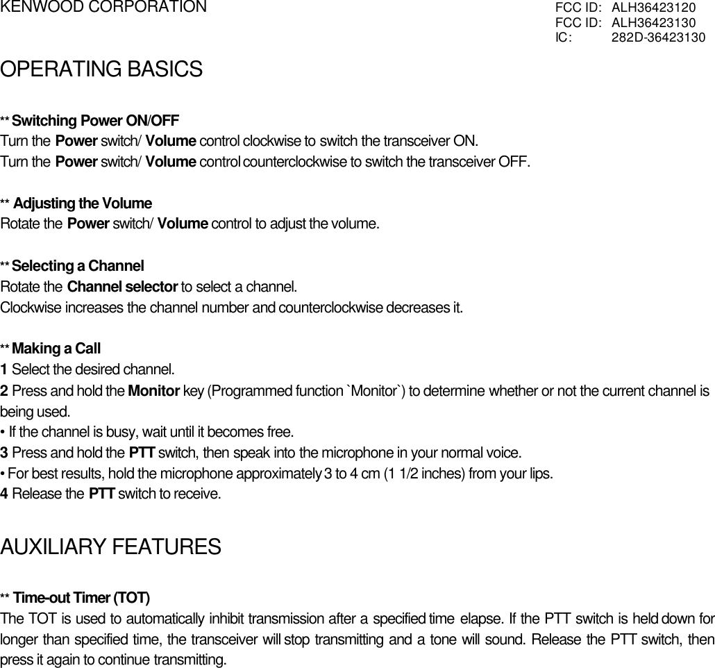 KENWOOD CORPORATION FCC ID:  ALH36423120FCC ID:  ALH36423130IC:  282D-36423130OPERATING BASICSATING BASICS** Switching Power ON/OFFTurn the Power switch/ Volume control clockwise to switch the transceiver ON.Turn the Power switch/ Volume control counterclockwise to switch the transceiver OFF.** Adjusting the VolumeRotate the Power switch/ Volume control to adjust the volume.** Selecting a ChannelRotate the Channel selector to select a channel.Clockwise increases the channel number and counterclockwise decreases it.** Making a Call1 Select the desired channel.2 Press and hold the Monitor key (Programmed function `Monitor`) to determine whether or not the current channel isbeing used.• If the channel is busy, wait until it becomes free.3 Press and hold the PTT switch, then speak into the microphone in your normal voice.• For best results, hold the microphone approximately 3 to 4 cm (1 1/2 inches) from your lips.4 Release the PTT switch to receive.AUXILIARY FEATURES** Time-out Timer (TOT)The TOT is used to automatically inhibit transmission after a specified time elapse. If the PTT switch is held down forlonger than specified time, the transceiver will stop transmitting and a tone will sound. Release the PTT switch, thenpress it again to continue transmitting.