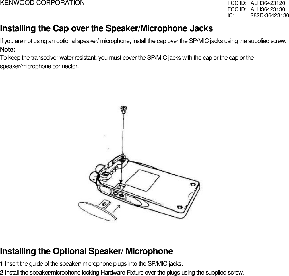 KENWOOD CORPORATION FCC ID:  ALH36423120FCC ID:  ALH36423130IC:  282D-36423130Installing the Cap over the Speaker/Microphone JacksIf you are not using an optional speaker/ microphone, install the cap over the SP/MIC jacks using the supplied screw.Note:To keep the transceiver water resistant, you must cover the SP/MIC jacks with the cap or the cap or thespeaker/microphone connector.Installing the Optional Speaker/ Microphone1 Insert the guide of the speaker/ microphone plugs into the SP/MIC jacks.2 Install the speaker/microphone locking Hardware Fixture over the plugs using the supplied screw.                          