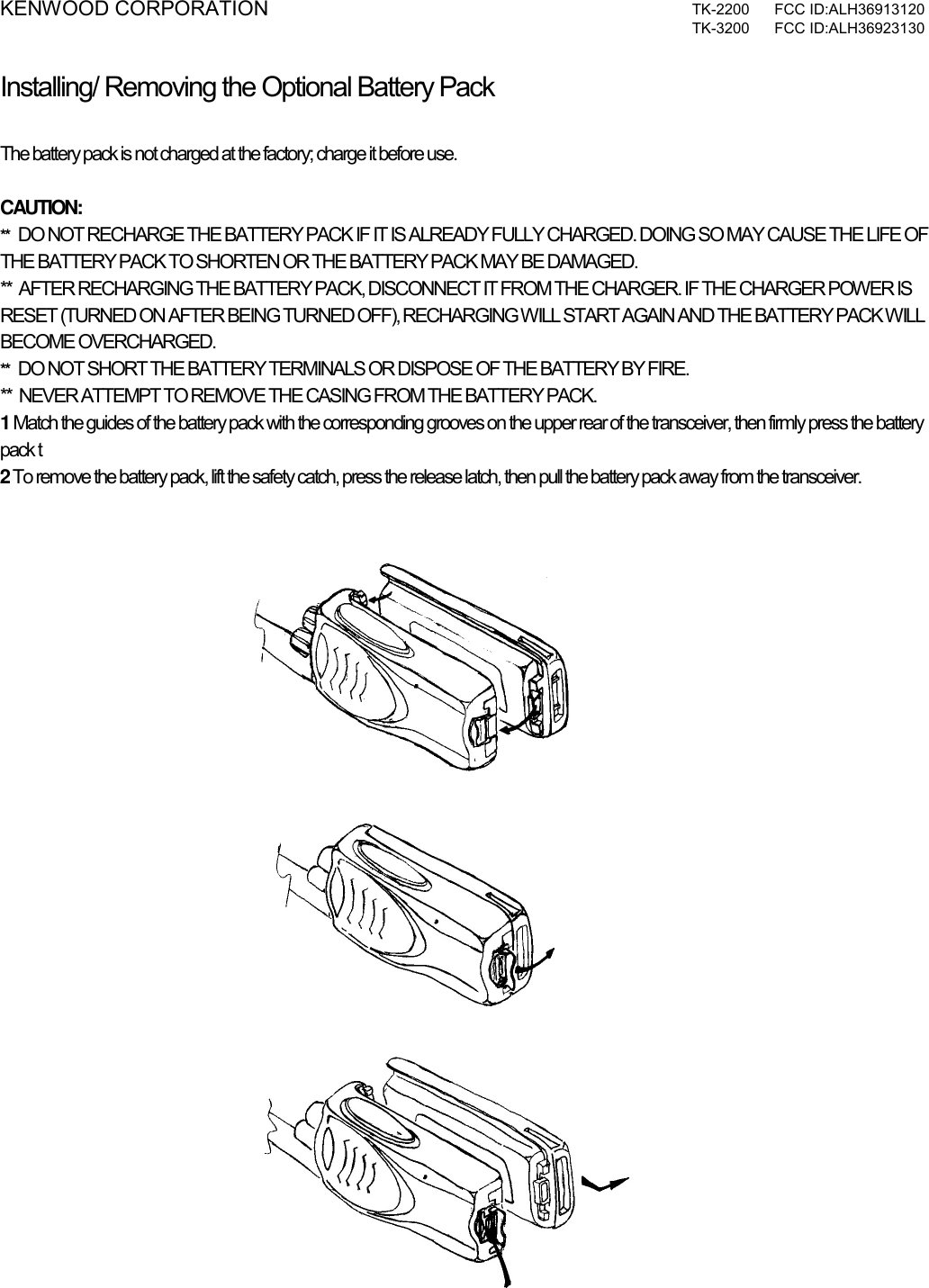 KENWOOD CORPORATION  TK-2200 FCC ID:ALH36913120  TK-3200 FCC ID:ALH36923130  Installing/ Removing the Optional Battery Pack PREPARATION  The battery pack is not charged at the factory; charge it before use.  CAUTION: **   DO NOT RECHARGE THE BATTERY PACK IF IT IS ALREADY FULLY CHARGED. DOING SO MAY CAUSE THE LIFE OF THE BATTERY PACK TO SHORTEN OR THE BATTERY PACK MAY BE DAMAGED. **  AFTER RECHARGING THE BATTERY PACK, DISCONNECT IT FROM THE CHARGER. IF THE CHARGER POWER IS RESET (TURNED ON AFTER BEING TURNED OFF), RECHARGING WILL START AGAIN AND THE BATTERY PACK WILL BECOME OVERCHARGED. **   DO NOT SHORT THE BATTERY TERMINALS OR DISPOSE OF THE BATTERY BY FIRE. **  NEVER ATTEMPT TO REMOVE THE CASING FROM THE BATTERY PACK. 1 Match the guides of the battery pack with the corresponding grooves on the upper rear of the transceiver, then firmly press the battery pack t 2 To remove the battery pack, lift the safety catch, press the release latch, then pull the battery pack away from the transceiver.   