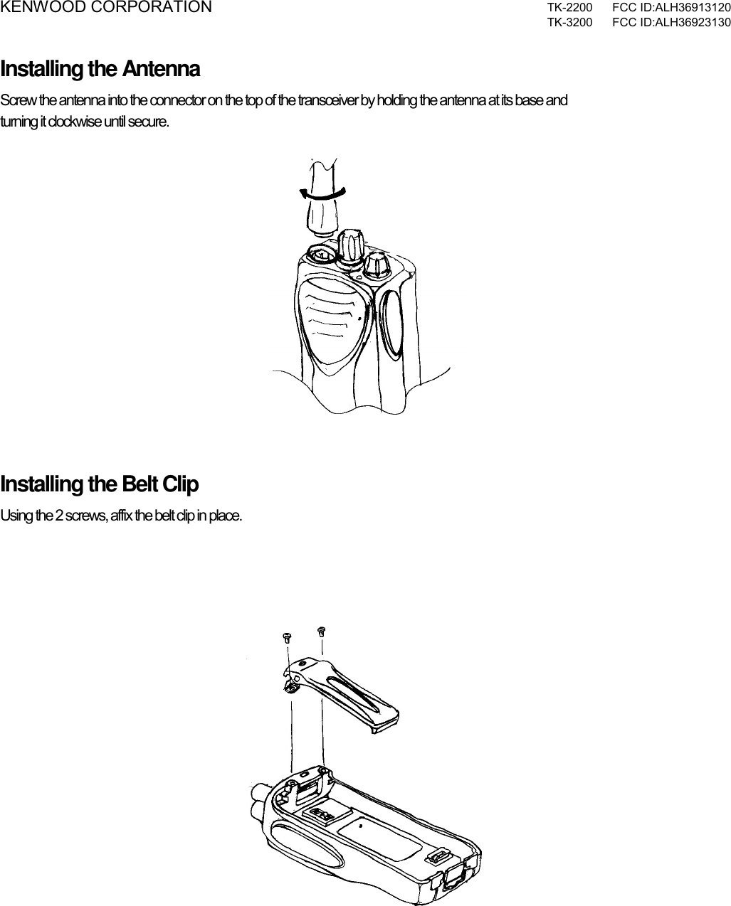 KENWOOD CORPORATION  TK-2200 FCC ID:ALH36913120  TK-3200 FCC ID:ALH36923130  Installing the Antenna Screw the antenna into the connector on the top of the transceiver by holding the antenna at its base and  turning it clockwise until secure.  Installing the Belt Clip Using the 2 screws, affix the belt clip in place.      