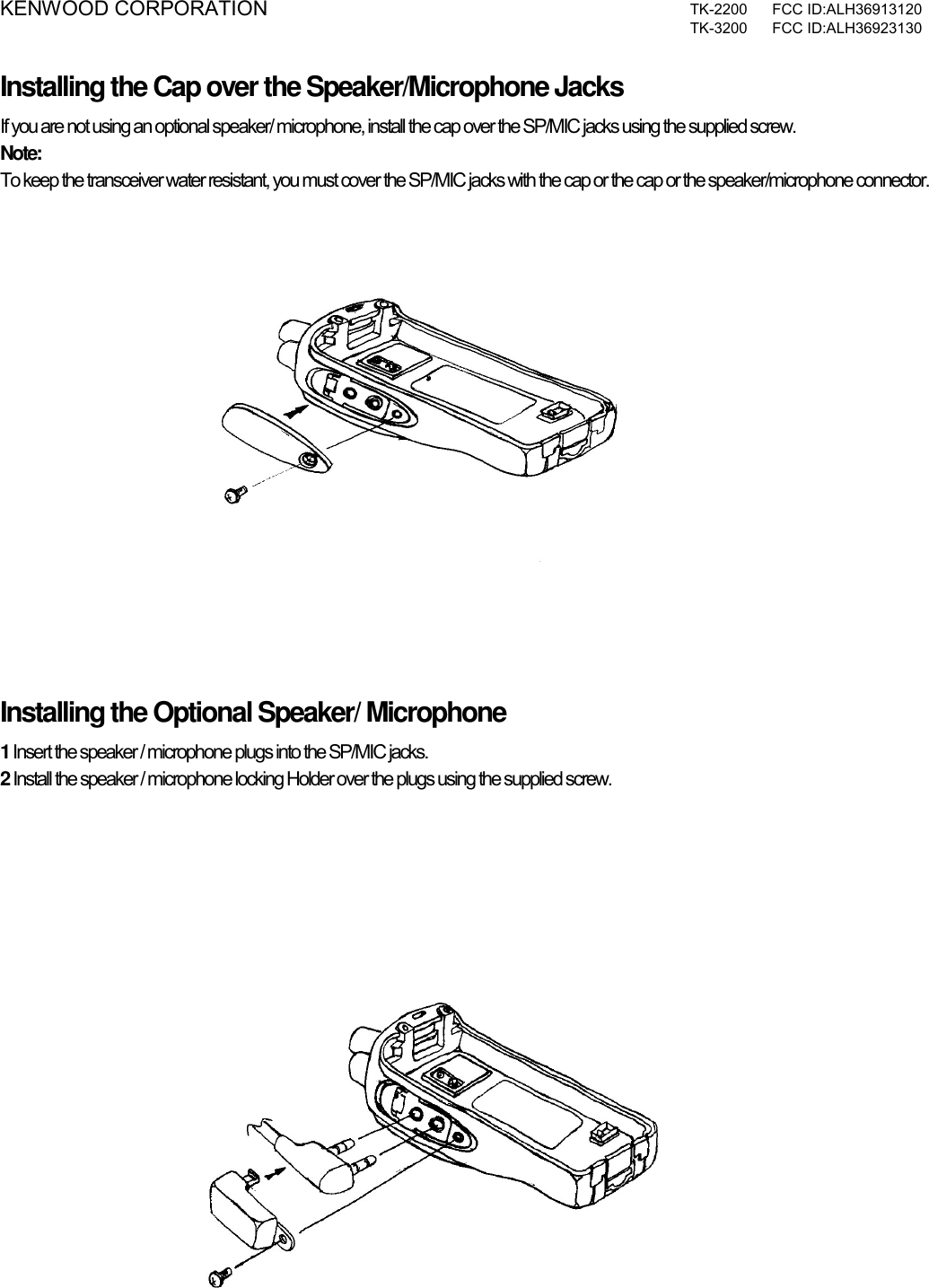 KENWOOD CORPORATION  TK-2200 FCC ID:ALH36913120  TK-3200 FCC ID:ALH36923130  Installing the Cap over the Speaker/Microphone Jacks If you are not using an optional speaker/ microphone, install the cap over the SP/MIC jacks using the supplied screw. Note:  To keep the transceiver water resistant, you must cover the SP/MIC jacks with the cap or the cap or the speaker/microphone connector.      Installing the Optional Speaker/ Microphone 1 Insert the speaker / microphone plugs into the SP/MIC jacks. 2 Install the speaker / microphone locking Holder over the plugs using the supplied screw.      