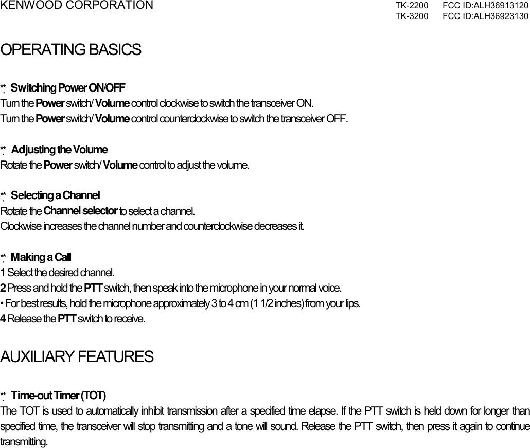 KENWOOD CORPORATION  TK-2200 FCC ID:ALH36913120  TK-3200 FCC ID:ALH36923130  OPERATING BASICSATING BASICS  ** Switching Power ON/OFF Turn the Power switch/ Volume control clockwise to switch the transceiver ON. Turn the Power switch/ Volume control counterclockwise to switch the transceiver OFF.  ** Adjusting the Volume Rotate the Power switch/ Volume control to adjust the volume.   ** Selecting a Channel Rotate the Channel selector to select a channel. Clockwise increases the channel number and counterclockwise decreases it.  ** Making a Call 1 Select the desired channel. 2 Press and hold the PTT switch, then speak into the microphone in your normal voice. • For best results, hold the microphone approximately 3 to 4 cm (1 1/2 inches) from your lips. 4 Release the PTT switch to receive.  AUXILIARY FEATURES  ** Time-out Timer (TOT) The TOT is used to automatically inhibit transmission after a specified time elapse. If the PTT switch is held down for longer than specified time, the transceiver will stop transmitting and a tone will sound. Release the PTT switch, then press it again to continue transmitting.    
