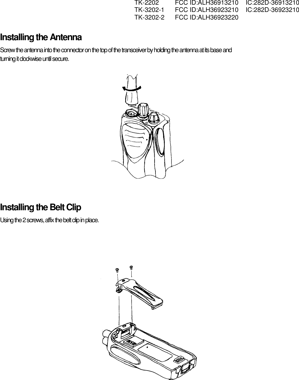  TK-2202 FCC ID:ALH36913210 IC:282D-36913210  TK-3202-1 FCC ID:ALH36923210 IC:282D-36923210  TK-3202-2 FCC ID:ALH36923220   Installing the Antenna Screw the antenna into the connector on the top of the transceiver by holding the antenna at its base and  turning it clockwise until secure.  Installing the Belt Clip Using the 2 screws, affix the belt clip in place.  