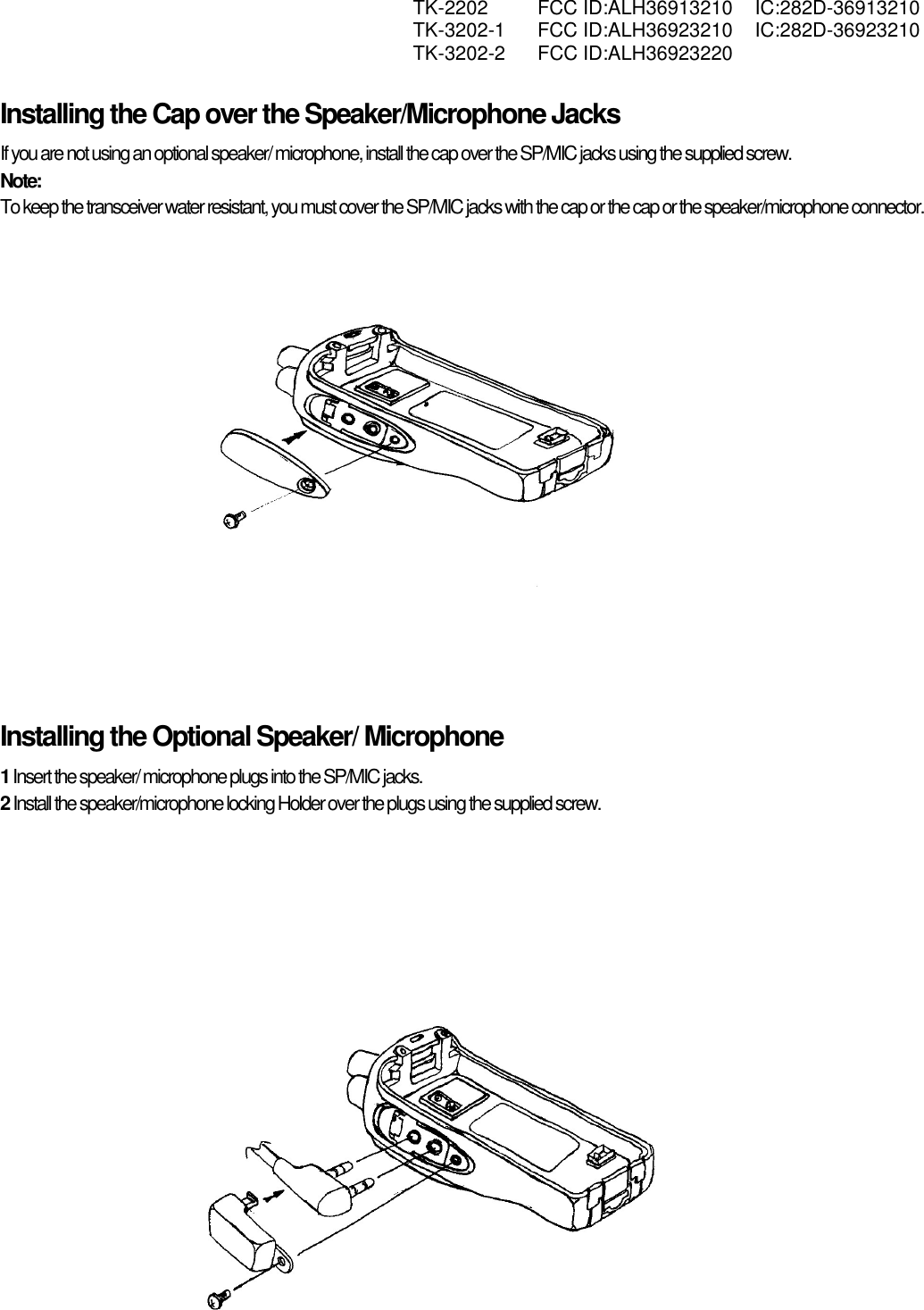  TK-2202 FCC ID:ALH36913210 IC:282D-36913210  TK-3202-1 FCC ID:ALH36923210 IC:282D-36923210  TK-3202-2 FCC ID:ALH36923220   Installing the Cap over the Speaker/Microphone Jacks If you are not using an optional speaker/ microphone, install the cap over the SP/MIC jacks using the supplied screw. Note:  To keep the transceiver water resistant, you must cover the SP/MIC jacks with the cap or the cap or the speaker/microphone connector.      Installing the Optional Speaker/ Microphone 1 Insert the speaker/ microphone plugs into the SP/MIC jacks. 2 Install the speaker/microphone locking Holder over the plugs using the supplied screw.                               