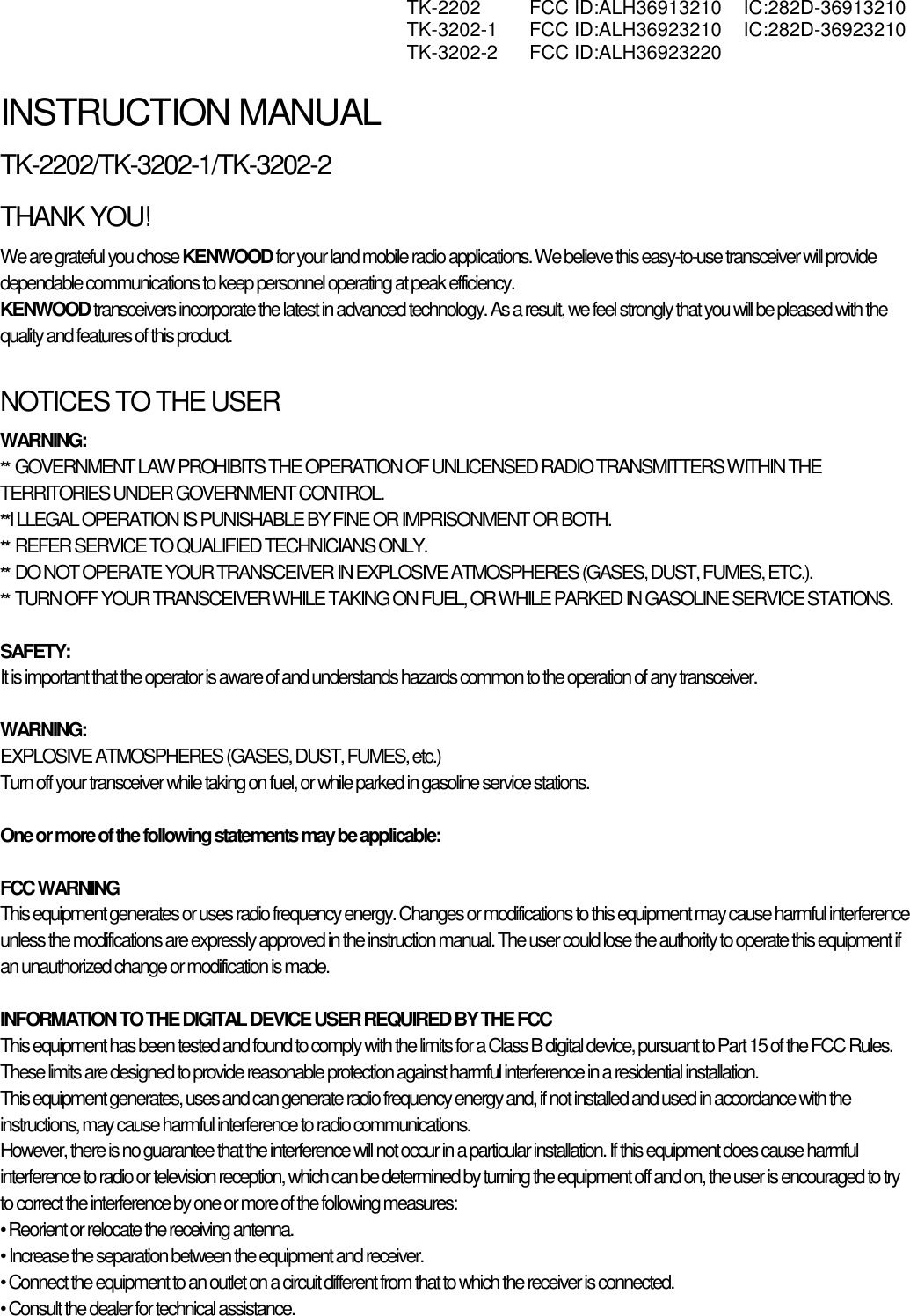  TK-2202 FCC ID:ALH36913210 IC:282D-36913210  TK-3202-1 FCC ID:ALH36923210 IC:282D-36923210  TK-3202-2 FCC ID:ALH36923220   INSTRUCTION MANUAL TK-2202/TK-3202-1/TK-3202-2 THANK YOU! We are grateful you chose KENWOOD for your land mobile radio applications. We believe this easy-to-use transceiver will provide dependable communications to keep personnel operating at peak efficiency. KENWOOD transceivers incorporate the latest in advanced technology. As a result, we feel strongly that you will be pleased with the quality and features of this product.  NOTICES TO THE USER WARNING: **  GOVERNMENT LAW PROHIBITS THE OPERATION OF UNLICENSED RADIO TRANSMITTERS WITHIN THE TERRITORIES UNDER GOVERNMENT CONTROL. **I LLEGAL OPERATION IS PUNISHABLE BY FINE OR IMPRISONMENT OR BOTH. **  REFER SERVICE TO QUALIFIED TECHNICIANS ONLY. **  DO NOT OPERATE YOUR TRANSCEIVER IN EXPLOSIVE ATMOSPHERES (GASES, DUST, FUMES, ETC.). **  TURN OFF YOUR TRANSCEIVER WHILE TAKING ON FUEL, OR WHILE PARKED IN GASOLINE SERVICE STATIONS.  SAFETY:  It is important that the operator is aware of and understands hazards common to the operation of any transceiver.  WARNING: EXPLOSIVE ATMOSPHERES (GASES, DUST, FUMES, etc.) Turn off your transceiver while taking on fuel, or while parked in gasoline service stations.  One or more of the following statements may be applicable:  FCC WARNING This equipment generates or uses radio frequency energy. Changes or modifications to this equipment may cause harmful interference unless the modifications are expressly approved in the instruction manual. The user could lose the authority to operate this equipment if an unauthorized change or modification is made.  INFORMATION TO THE DIGITAL DEVICE USER REQUIRED BY THE FCC This equipment has been tested and found to comply with the limits for a Class B digital device, pursuant to Part 15 of the FCC Rules. These limits are designed to provide reasonable protection against harmful interference in a residential installation. This equipment generates, uses and can generate radio frequency energy and, if not installed and used in accordance with the instructions, may cause harmful interference to radio communications. However, there is no guarantee that the interference will not occur in a particular installation. If this equipment does cause harmful interference to radio or television reception, which can be determined by turning the equipment off and on, the user is encouraged to try to correct the interference by one or more of the following measures: • Reorient or relocate the receiving antenna. • Increase the separation between the equipment and receiver. • Connect the equipment to an outlet on a circuit different from that to which the receiver is connected. • Consult the dealer for technical assistance. 
