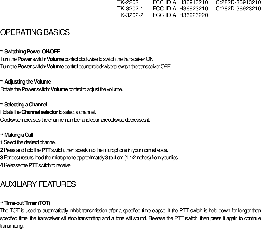  TK-2202 FCC ID:ALH36913210 IC:282D-36913210  TK-3202-1 FCC ID:ALH36923210 IC:282D-36923210  TK-3202-2 FCC ID:ALH36923220   OPERATING BASICSATING BASICS  **  Switching Power ON/OFF Turn the Power switch/ Volume control clockwise to switch the transceiver ON. Turn the Power switch/ Volume control counterclockwise to switch the transceiver OFF.  **  Adjusting the Volume Rotate the Power switch/ Volume control to adjust the volume.   **  Selecting a Channel Rotate the Channel selector to select a channel. Clockwise increases the channel number and counterclockwise decreases it.  **  Making a Call 1 Select the desired channel. 2 Press and hold the PTT switch, then speak into the microphone in your normal voice. 3 For best results, hold the microphone approximately 3 to 4 cm (1 1/2 inches) from your lips. 4 Release the PTT switch to receive.  AUXILIARY FEATURES  **  Time-out Timer (TOT) The TOT is used to automatically inhibit transmission after a specified time elapse. If the PTT switch is held down for longer than specified time, the transceiver will stop transmitting and a tone will sound. Release the PTT switch, then press it again to continue transmitting.    