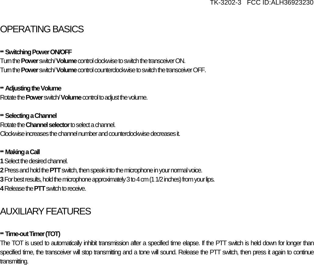     TK-3202-3   FCC ID:ALH36923230  OPERATING BASICSATING BASICS  **  Switching Power ON/OFF Turn the Power switch/ Volume control clockwise to switch the transceiver ON. Turn the Power switch/ Volume control counterclockwise to switch the transceiver OFF.  **  Adjusting the Volume Rotate the Power switch/ Volume control to adjust the volume.   **  Selecting a Channel Rotate the Channel selector to select a channel. Clockwise increases the channel number and counterclockwise decreases it.  **  Making a Call 1 Select the desired channel. 2 Press and hold the PTT switch, then speak into the microphone in your normal voice. 3 For best results, hold the microphone approximately 3 to 4 cm (1 1/2 inches) from your lips. 4 Release the PTT switch to receive.  AUXILIARY FEATURES  **  Time-out Timer (TOT) The TOT is used to automatically inhibit transmission after a specified time elapse. If the PTT switch is held down for longer than specified time, the transceiver will stop transmitting and a tone will sound. Release the PTT switch, then press it again to continue transmitting.    