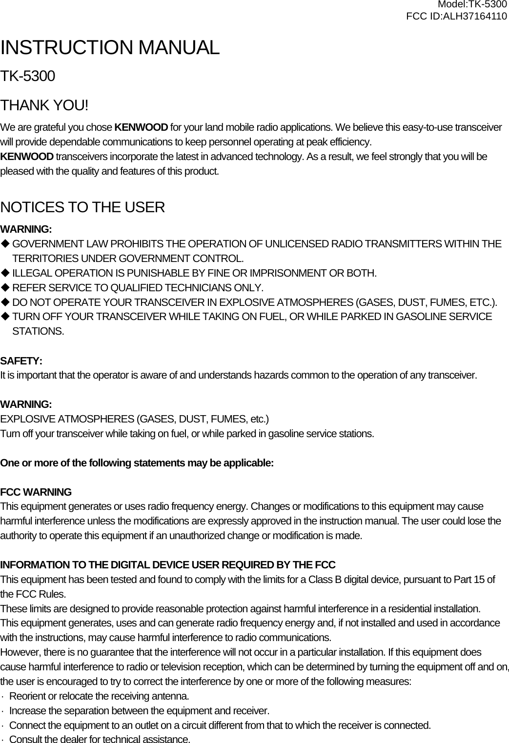  Model:TK-5300 FCC ID:ALH37164110  INSTRUCTION MANUAL TK-5300 THANK YOU! We are grateful you chose KENWOOD for your land mobile radio applications. We believe this easy-to-use transceiver will provide dependable communications to keep personnel operating at peak efficiency. KENWOOD transceivers incorporate the latest in advanced technology. As a result, we feel strongly that you will be pleased with the quality and features of this product.  NOTICES TO THE USER WARNING:  GOVERNMENT LAW PROHIBITS THE OPERATION OF UNLICENSED RADIO TRANSMITTERS WITHIN THE TERRITORIES UNDER GOVERNMENT CONTROL.  ILLEGAL OPERATION IS PUNISHABLE BY FINE OR IMPRISONMENT OR BOTH.  REFER SERVICE TO QUALIFIED TECHNICIANS ONLY.  DO NOT OPERATE YOUR TRANSCEIVER IN EXPLOSIVE ATMOSPHERES (GASES, DUST, FUMES, ETC.).  TURN OFF YOUR TRANSCEIVER WHILE TAKING ON FUEL, OR WHILE PARKED IN GASOLINE SERVICE STATIONS.  SAFETY:  It is important that the operator is aware of and understands hazards common to the operation of any transceiver.  WARNING: EXPLOSIVE ATMOSPHERES (GASES, DUST, FUMES, etc.) Turn off your transceiver while taking on fuel, or while parked in gasoline service stations.  One or more of the following statements may be applicable:  FCC WARNING This equipment generates or uses radio frequency energy. Changes or modifications to this equipment may cause harmful interference unless the modifications are expressly approved in the instruction manual. The user could lose the authority to operate this equipment if an unauthorized change or modification is made.  INFORMATION TO THE DIGITAL DEVICE USER REQUIRED BY THE FCC This equipment has been tested and found to comply with the limits for a Class B digital device, pursuant to Part 15 of the FCC Rules. These limits are designed to provide reasonable protection against harmful interference in a residential installation. This equipment generates, uses and can generate radio frequency energy and, if not installed and used in accordance with the instructions, may cause harmful interference to radio communications. However, there is no guarantee that the interference will not occur in a particular installation. If this equipment does cause harmful interference to radio or television reception, which can be determined by turning the equipment off and on, the user is encouraged to try to correct the interference by one or more of the following measures: ·  Reorient or relocate the receiving antenna. ·  Increase the separation between the equipment and receiver. ·  Connect the equipment to an outlet on a circuit different from that to which the receiver is connected. ·  Consult the dealer for technical assistance.    