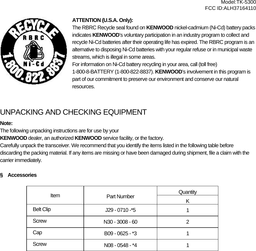  Model:TK-5300 FCC ID:ALH37164110 ATTENTION (U.S.A. Only): The RBRC Recycle seal found on KENWOOD nickel-cadmium (Ni-Cd) battery packs indicates KENWOOD’s voluntary participation in an industry program to collect and recycle Ni-Cd batteries after their operating life has expired. The RBRC program is an alternative to disposing Ni-Cd batteries with your regular refuse or in municipal waste streams, which is illegal in some areas. For information on Ni-Cd battery recycling in your area, call (toll free) 1-800-8-BATTERY (1-800-822-8837). KENWOOD’s involvement in this program is part of our commitment to preserve our environment and conserve our natural resources.   UNPACKING AND CHECKING EQUIPMENT Note:  The following unpacking instructions are for use by your KENWOOD dealer, an authorized KENWOOD service facility, or the factory. Carefully unpack the transceiver. We recommend that you identify the items listed in the following table before discarding the packing material. If any items are missing or have been damaged during shipment, file a claim with the carrier immediately.  §  Accessories  Quantity Item  Part Number  K Belt Clip  J29 - 0710 -*5  1 Screw  N30 - 3008 - 60  2 Cap  B09 - 0625 - *3  1 Screw  N08 - 0548 - *4  1  