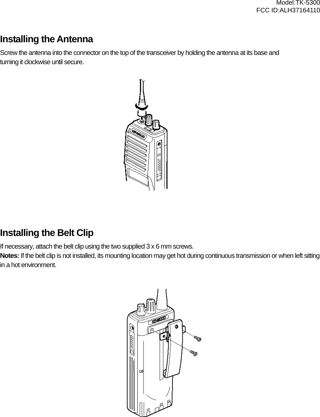  Model:TK-5300 FCC ID:ALH37164110  Installing the Antenna Screw the antenna into the connector on the top of the transceiver by holding the antenna at its base and   turning it clockwise until secure.            Installing the Belt Clip If necessary, attach the belt clip using the two supplied 3 x 6 mm screws. Notes: If the belt clip is not installed, its mounting location may get hot during continuous transmission or when left sitting in a hot environment.             