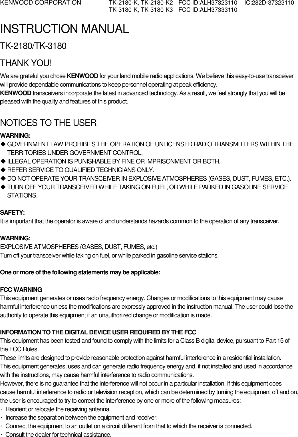 KENWOOD CORPORATION    TK-2180-K, TK-2180-K2  FCC ID:ALH37323110  IC:282D-37323110   TK-3180-K, TK-3180-K3  FCC ID:ALH37333110   INSTRUCTION MANUAL TK-2180/TK-3180 THANK YOU! We are grateful you chose KENWOOD for your land mobile radio applications. We believe this easy-to-use transceiver will provide dependable communications to keep personnel operating at peak efficiency. KENWOOD transceivers incorporate the latest in advanced technology. As a result, we feel strongly that you will be pleased with the quality and features of this product.  NOTICES TO THE USER WARNING:  GOVERNMENT LAW PROHIBITS THE OPERATION OF UNLICENSED RADIO TRANSMITTERS WITHIN THE TERRITORIES UNDER GOVERNMENT CONTROL.  ILLEGAL OPERATION IS PUNISHABLE BY FINE OR IMPRISONMENT OR BOTH.  REFER SERVICE TO QUALIFIED TECHNICIANS ONLY.  DO NOT OPERATE YOUR TRANSCEIVER IN EXPLOSIVE ATMOSPHERES (GASES, DUST, FUMES, ETC.).  TURN OFF YOUR TRANSCEIVER WHILE TAKING ON FUEL, OR WHILE PARKED IN GASOLINE SERVICE STATIONS.  SAFETY:  It is important that the operator is aware of and understands hazards common to the operation of any transceiver.  WARNING: EXPLOSIVE ATMOSPHERES (GASES, DUST, FUMES, etc.) Turn off your transceiver while taking on fuel, or while parked in gasoline service stations.  One or more of the following statements may be applicable:  FCC WARNING This equipment generates or uses radio frequency energy. Changes or modifications to this equipment may cause harmful interference unless the modifications are expressly approved in the instruction manual. The user could lose the authority to operate this equipment if an unauthorized change or modification is made.  INFORMATION TO THE DIGITAL DEVICE USER REQUIRED BY THE FCC This equipment has been tested and found to comply with the limits for a Class B digital device, pursuant to Part 15 of the FCC Rules. These limits are designed to provide reasonable protection against harmful interference in a residential installation. This equipment generates, uses and can generate radio frequency energy and, if not installed and used in accordance with the instructions, may cause harmful interference to radio communications. However, there is no guarantee that the interference will not occur in a particular installation. If this equipment does cause harmful interference to radio or television reception, which can be determined by turning the equipment off and on, the user is encouraged to try to correct the interference by one or more of the following measures: ·  Reorient or relocate the receiving antenna. ·  Increase the separation between the equipment and receiver. ·  Connect the equipment to an outlet on a circuit different from that to which the receiver is connected. ·  Consult the dealer for technical assistance.   