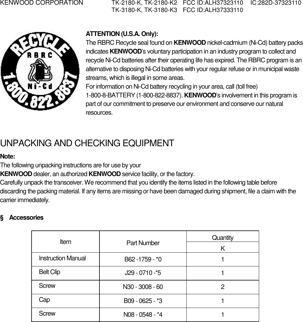 KENWOOD CORPORATION    TK-2180-K, TK-2180-K2  FCC ID:ALH37323110  IC:282D-37323110   TK-3180-K, TK-3180-K3  FCC ID:ALH37333110    ATTENTION (U.S.A. Only): The RBRC Recycle seal found on KENWOOD nickel-cadmium (Ni-Cd) battery packs indicates KENWOOD’s voluntary participation in an industry program to collect and recycle Ni-Cd batteries after their operating life has expired. The RBRC program is an alternative to disposing Ni-Cd batteries with your regular refuse or in municipal waste streams, which is illegal in some areas. For information on Ni-Cd battery recycling in your area, call (toll free) 1-800-8-BATTERY (1-800-822-8837). KENWOOD’s involvement in this program is part of our commitment to preserve our environment and conserve our natural resources.   UNPACKING AND CHECKING EQUIPMENT Note:  The following unpacking instructions are for use by your KENWOOD dealer, an authorized KENWOOD service facility, or the factory. Carefully unpack the transceiver. We recommend that you identify the items listed in the following table before discarding the packing material. If any items are missing or have been damaged during shipment, file a claim with the carrier immediately.  §  Accessories  Quantity Item  Part Number  K Instruction Manual  B62 -1759 - *0  1 Belt Clip  J29 - 0710 -*5  1 Screw  N30 - 3008 - 60  2 Cap  B09 - 0625 - *3  1 Screw  N08 - 0548 - *4  1 