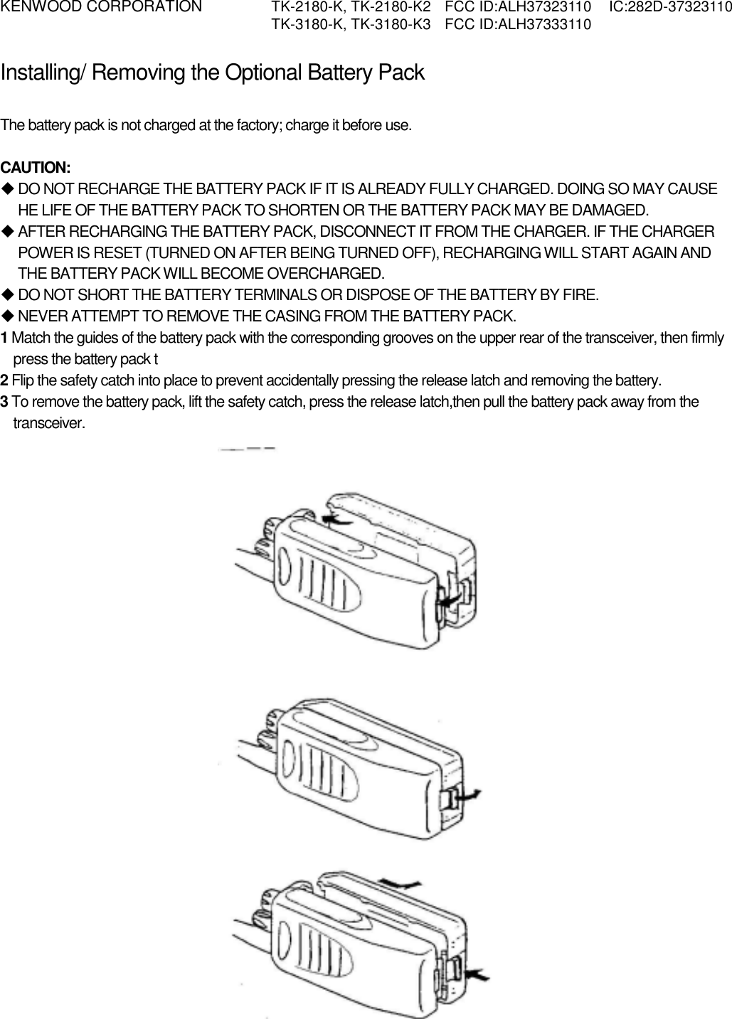 KENWOOD CORPORATION    TK-2180-K, TK-2180-K2  FCC ID:ALH37323110  IC:282D-37323110   TK-3180-K, TK-3180-K3  FCC ID:ALH37333110   Installing/ Removing the Optional Battery Pack PREPARATION  The battery pack is not charged at the factory; charge it before use.  CAUTION:  DO NOT RECHARGE THE BATTERY PACK IF IT IS ALREADY FULLY CHARGED. DOING SO MAY CAUSE HE LIFE OF THE BATTERY PACK TO SHORTEN OR THE BATTERY PACK MAY BE DAMAGED.  AFTER RECHARGING THE BATTERY PACK, DISCONNECT IT FROM THE CHARGER. IF THE CHARGER POWER IS RESET (TURNED ON AFTER BEING TURNED OFF), RECHARGING WILL START AGAIN AND THE BATTERY PACK WILL BECOME OVERCHARGED.  DO NOT SHORT THE BATTERY TERMINALS OR DISPOSE OF THE BATTERY BY FIRE.  NEVER ATTEMPT TO REMOVE THE CASING FROM THE BATTERY PACK. 1 Match the guides of the battery pack with the corresponding grooves on the upper rear of the transceiver, then firmly press the battery pack t 2 Flip the safety catch into place to prevent accidentally pressing the release latch and removing the battery. 3 To remove the battery pack, lift the safety catch, press the release latch,then pull the battery pack away from the transceiver. 